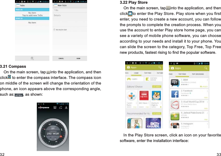 32 333.21 CompassOn the main screen, tap    into the application, and then click    to enter the compass interface. The compass icon on middle of the screen will change the orientation of the phone, an icon appears above the corresponding angle, such as:        , as shown:3.22 Play StoreOn the main screen, tap    into the application, and then click    to enter the Play Store. Play store when you first enter, you need to create a new account, you can follow the prompts to complete the creation process. When you use the account to enter Play store home page, you can see a variety of mobile phone software, you can choose according to your needs and install it to your phone. You can slide the screen to the category, Top Free, Top Free new products, fastest rising to find the popular software.In the Play Store screen, click an icon on your favorite software, enter the installation interface: