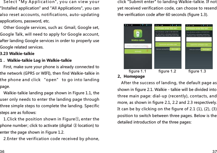 36 37Select &quot;My Application&quot;, you can view your &quot;Installed application&quot; and &quot;All Applications&quot;, you can also reset accounts, notifications, auto-updating applications, password, etc.Other Google services, such as: Gmail, Google set, Google Talk, will need to apply for Google account, after landing Google services in order to properly use Google related services.3.23 Walkie-talkie1． Walkie-talkie Log in Walkie-talkieFirst, make sure your phone is already connected to the network (GPRS or WIFI), then find Walkie-talkie in the phone and click “open” to go into landing page.Walkie-talkie landing page shown in Figure 1.1, the user only needs to enter the landing page through three simple steps to complete the landing. Specific steps are as follows:1.Click the position shown in Figure①, enter the phone number; click to activate (digital ② location) to enter the page shown in Figure 1.2.2.Enter the verification code received by phone, click &quot;Submit enter&quot; to landing Walkie-talkie. If not yet received verification code, can choose to resend the verification code after 60 seconds (figure 1.3).2、HomepageAfter the success of landing, the default page as shown in figure 2.1. Walkie - talkie will be divided into three main page: dial-up (recently), contacts, and more, as shown in figure 2.1, 2.2 and 2.3 respectively. It can be by clicking on the figure of 2.1 (1), (2), (3) position to switch between three pages. Below is the detailed introduction of the three pages: figure 1.1  figure 1.2   figure 1.3