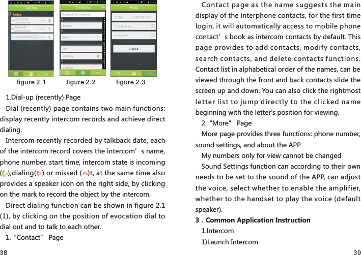 38 391.Dial-up (recently) PageDial (recently) page contains two main functions: display recently intercom records and achieve direct dialing.Intercom recently recorded by talkback date, each of the intercom record covers the intercom’s name, phone number, start time, intercom state is incoming (   ),dialing(   ) or missed (   )t, at the same time also provides a speaker icon on the right side, by clicking on the mark to record the object by the intercom.Direct dialing function can be shown in figure 2.1 (1), by clicking on the position of evocation dial to dial out and to talk to each other.1.“Contact” PageContact page as the name suggests the main display of the interphone contacts, for the first time login, it will automatically access to mobile phone contact’s book as intercom contacts by default. This page provides to add contacts, modify contacts, search contacts, and delete contacts functions. Contact list in alphabetical order of the names, can be viewed through the front and back contacts slide the screen up and down. You can also click the rightmost letter list to jump directly to the clicked name beginning with the letter&apos;s position for viewing.2.“More” PageMore page provides three functions: phone number, sound settings, and about the APPMy numbers only for view cannot be changedSound Settings function can according to their own needs to be set to the sound of the APP, can adjust the voice, select whether to enable the amplifier, whether to the handset to play the voice (default speaker).3．Common Application Instruction1.Intercom1)Launch Intercom figure 2.1   figure 2.2  figure 2.3