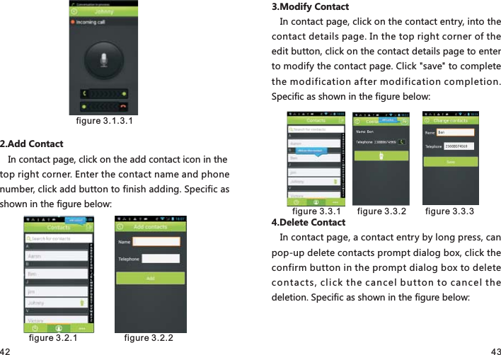 42 432.Add ContactIn contact page, click on the add contact icon in the top right corner. Enter the contact name and phone number, click add button to finish adding. Specific as shown in the figure below:3.Modify ContactIn contact page, click on the contact entry, into the contact details page. In the top right corner of the edit button, click on the contact details page to enter to modify the contact page. Click &quot;save&quot; to complete the modification after modification completion. Specific as shown in the figure below:4.Delete ContactIn contact page, a contact entry by long press, can pop-up delete contacts prompt dialog box, click the confirm button in the prompt dialog box to delete contacts, click the cancel button to cancel the deletion. Specific as shown in the figure below: figure 3.1.3.1 figure 3.2.1   figure 3.2.2  figure 3.3.1   figure 3.3.2     figure 3.3.3