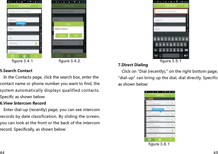 44 455.Search ContactIn the Contacts page, click the search box, enter the contact name or phone number you want to find, the system automatically displays qualified contacts. Specific as shown below:6.View Intercom RecordEnter dial-up (recently) page, you can see intercom records by date classification. By sliding the screen, you can look at the front or the back of the intercom record. Specifically, as shown below:7.Direct DialingClick on &quot;Dial (recently),&quot; on the right bottom page, &quot;dial-up&quot; can bring up the dial, dial directly. Specific as shown below: figure 3.4.1   figure 3.4.2  figure 3.5.1 figure 3.6.1