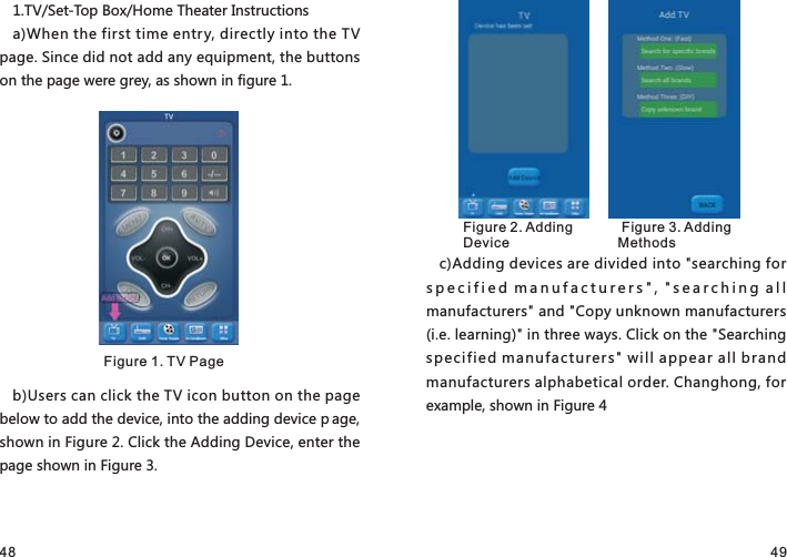 48 491.TV/Set-Top Box/Home Theater Instructionsa)When the first time entry, directly into the TV page. Since did not add any equipment, the buttons on the page were grey, as shown in figure 1.b)Users can click the TV icon button on the page below to add the device, into the adding device p age, shown in Figure 2. Click the Adding Device, enter the page shown in Figure 3.c)Adding devices are divided into &quot;searching for specified manufacturers&quot;, &quot;searching all manufacturers&quot; and &quot;Copy unknown manufacturers (i.e. learning)&quot; in three ways. Click on the &quot;Searching specified manufacturers&quot; will appear all brand manufacturers alphabetical order. Changhong, for example, shown in Figure 4Figure 1. TV PageFigure 2. Adding Device Figure 3. Adding Methods