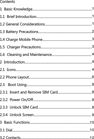 Contents1  Basic Knowledge..........................................................................1.1  Brief Introduction.....................................................................1.2 General Considerations..........................................................1.3 Battery Precautions..................................................................1.4 Charge Mobile Phone.............................................................1.5  Charger Precautions...............................................................1.6  Cleaning and Maintenance.................................................2  Introduction...................................................................................2.1  Icons.............................................................................................2.2 Phone Layout..............................................................................2.3   Boot Using................................................................................2.3.1  Insert and Remove SIM Card..........................................2.3.2  Power On/Off........................................................................2.3.3  Unlock SIM Card..................................................................2.3.4  Unlock Screen.......................................................................3  Basic Functions...........................................................................3.1 Dial................................................................................................3.2 Contacts......................................................................................111233444688889101012