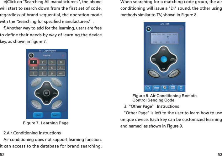 52 53e)Click on &quot;Searching All manufacturer s&quot;, the phone will start to search down from the first set of code, regardless of brand sequential, the operation mode with the &quot;Searching for specified manufacturers”.f)Another way to add for the learning, users are free to define their needs by way of learning the device key, as shown in figure 7.2.Air Conditioning InstructionsAir conditioning does not support learning function, it can access to the database for brand searching. When searching for a matching code group, the air conditioning will issue a &quot;Di&quot; sound, the other using methods similar to TV, shown in Figure 8.3.“Other Page” Instructions&quot;Other Page&quot; is left to the user to learn how to use unique device. Each key can be customized learning and named, as shown in Figure 9.Figure 7. Learning PageFigure 8. Air Conditioning Remote Control Sending Code