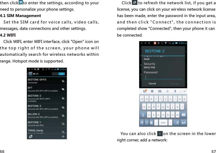 56 57then click    to enter the settings, according to your need to personalize your phone settings.4.1 SIM ManagementSet the SIM card for voice calls, video calls, messages, data connections and other settings.4.2 WIFI Click WIFI, enter WIFI interface, click &quot;Open&quot; icon on the top right of the screen, your phone will automatically search for wireless networks within range..UZYVUZSUJKOYY[VVUXZKJ Click      to refresh the network list, if you get a license, you can click on your wireless network license has been made, enter the password in the input area, and then click &quot;Connect&quot;, the connection is completed show &quot;Connected&quot;, then your phone it can be connected.You can also click      on the screen in the lower right corner, add a network: