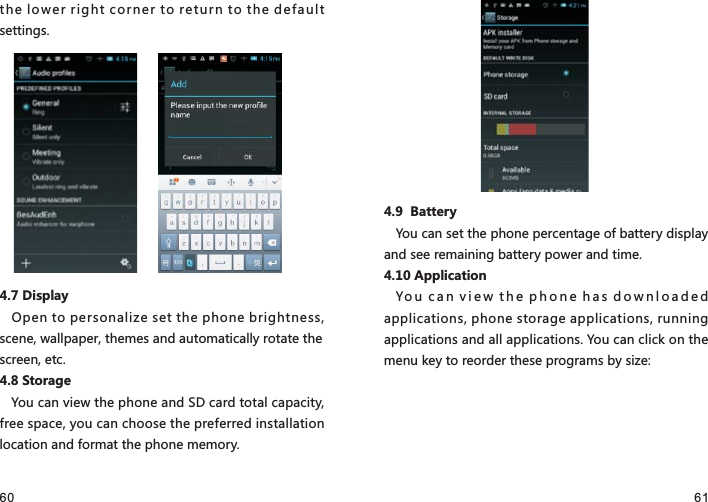 60 61the lower right corner to return to the default settings.4.7 DisplayOpen to personalize set the phone brightness, scene, wallpaper, themes and automatically rotate the screen, etc.4.8 StorageYou can view the phone and SD card total capacity, free space, you can choose the preferred installation location and format the phone memory. 4.9  BatteryYou can set the phone percentage of battery display and see remaining battery power and time.4.10 ApplicationYou can view the phone has downloaded applications, phone storage applications, running applications and all applications. You can click on the menu key to reorder these programs by size: