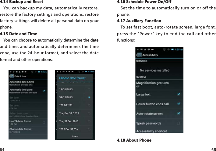 64 654.14 Backup and ResetYou can backup my data, automatically restore, restore the factory settings and operations, restore factory settings will delete all personal data on your phone.4.15 Date and TimeYou can choose to automatically determine the date and time, and automatically determines the time zone, use the 24-hour format, and select the date format and other operations:4.16 Schedule Power On/OffSet the time to automatically turn on or off the phone.4.17 Auxiliary FunctionTo set fast boot, auto-rotate screen, large font, press the &quot;Power&quot; key to end the call and other functions:4.18 About Phone