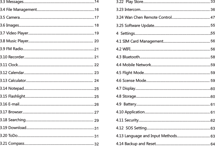 3.3 Messages....................................................................................3.4 File Management....................................................................3.5 Camera........................................................................................3.6 Images........................................................................................3.7 Video Player..............................................................................3.8 Music Player.............................................................................3.9 FM Radio....................................................................................3.10 Recorder..................................................................................3.11 Clock.........................................................................................3.12 Calendar..................................................................................3.13 Calculator...............................................................................3.14 Notepad...................................................................................3.15 Flashlight.................................................................................3.16 E-mail........................................................................................3.17 Browser....................................................................................3.18 Searching................................................................................3.19 Download................................................................................3.20 ToDo..........................................................................................3.21 Compass..................................................................................3.22  Play Store...............................................................................3.23 Intercom..................................................................................3.24 Wan Chen Remote Control.............................................3.25 Software Update..................................................................4  Settings..........................................................................................4.1 SIM Card Management.......................................................4.2 WIFI..............................................................................................4.3 Bluetooth...................................................................................4.4 Mobile Network......................................................................4.5 Flight Mode..............................................................................4.6 Scense Mode...........................................................................4.7 Display.........................................................................................4.8 Storage........................................................................................4.9  Battery.......................................................................................4.10 Application.............................................................................4.11 Security.....................................................................................4.12  SOS Setting...........................................................................4.13 Language and Input Methods.......................................4.14 Backup and Reset................................................................1416171819202121222324252526272931313233364755555656585959596060616162636364