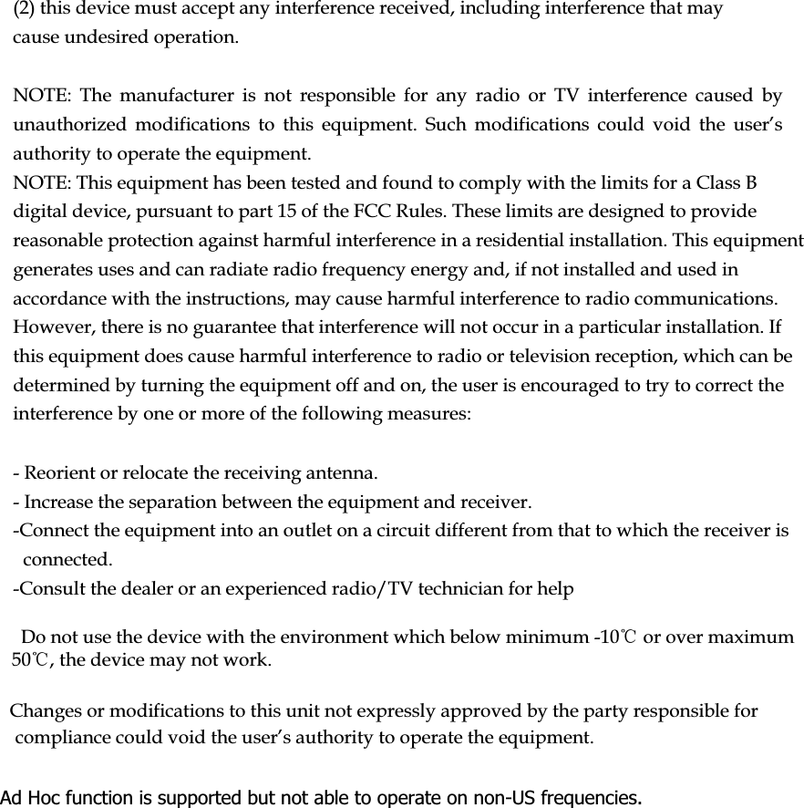 (2) this device must accept any interference received, including interference that may cause undesired operation.NOTE: The manufacturer is not responsible for any radio or TV interference caused by XQDXWKRUL]HG PRGLILFDWLRQV WR WKLV HTXLSPHQW 6XFK PRGLILFDWLRQV FRXOG YRLG WKH XVHU·Vauthority to operate the equipment.NOTE: This equipment has been tested and found to comply with the limits for a Class B digital device, pursuant to part 15 of the FCC Rules. These limits are designed to provide reasonable protection against harmful interference in a residential installation. This equipment generates uses and can radiate radio frequency energy and, if not installed and used in accordance with the instructions, may cause harmful interference to radio communications. However, there is no guarantee that interference will not occur in a particular installation. If this equipment does cause harmful interference to radio or television reception, which can be determined by turning the equipment off and on, the user is encouraged to try to correct the interference by one or more of the following measures:- Reorient or relocate the receiving antenna.- Increase the separation between the equipment and receiver.-Connect the equipment into an outlet on a circuit different from that to which the receiver is connected.-Consult the dealer or an experienced radio/TV technician for helpDo not use the device with the environment which below minimum -10ćor over maximum 50ć, the device may not work.      Changes or modifications to this unit not expressly approved by the party responsible for FRPSOLDQFHFRXOGYRLGWKHXVHU·VDXWKRULW\WRRSHUDWHWKHHTXLSPHQWAd Hoc function is supported but not able to operate on non-US frequencies.  