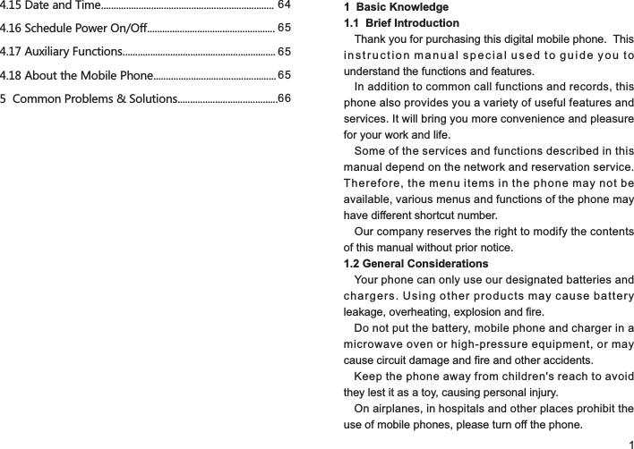 1  Basic Knowledge                          1.1  Brief IntroductionThank you for purchasing this digital mobile phone.  This instruction manual special used to guide you to understand the functions and features.In addition to common call functions and records, this phone also provides you a variety of useful features and services. It will bring you more convenience and pleasure for your work and life.Some of the services and functions described in this manual depend on the network and reservation service. Therefore, the menu items in the phone may not be available, various menus and functions of the phone may have different shortcut number.Our company reserves the right to modify the contents of this manual without prior notice.1.2 General ConsiderationsYour phone can only use our designated batteries and chargers. Using other products may cause battery leakage, overheating, explosion and fire.Do not put the battery, mobile phone and charger in a microwave oven or high-pressure equipment, or may cause circuit damage and fire and other accidents.Keep the phone away from children&apos;s reach to avoid they lest it as a toy, causing personal injury.On airplanes, in hospitals and other places prohibit the use of mobile phones, please turn off the phone.14.15 Date and Time.....................................................................4.16 Schedule Power On/Off...................................................4.17 Auxiliary Functions.............................................................4.18 About the Mobile Phone.................................................5  Common Problems &amp; Solutions........................................6465656566