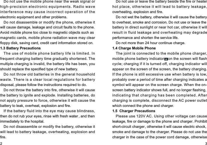 2 3Do not use the mobile phone near the weak signal or high-precision electronic equipments. Radio wave interference may cause incorrect operation of the electronic equipment and other problems.Do not disassemble or modify the phone, otherwise it will cause damage, leakage and circuit faults to the phone. Avoid mobile phone too close to magnetic objects such as magnetic cards, mobile phone radiation wave may clear floppy disk, saving card, credit card information stored on.1.3 Battery PrecautionsThe use of mobile phone battery life is limited. In frequent charging battery time gradually shortened. The multiple charging is invalid, the battery life has been, you should replace the specified type of new battery.Do not throw old batteries in the general household waste. There is a clear local regulations for battery disposal, please follow the instructions required to do.Do not throw the battery into fire, otherwise it will cause the battery to ignite and explode. Installing batteries, do not apply pressure to force, otherwise it will cause the battery to leak, overheat, explosion and fire.If the battery fluid into the eye may cause blindness, then do not rub your eyes, rinse with fresh water , and then immediately to the hospital.Do not disassemble or modify the battery, otherwise it will lead to battery leakage, overheating, explosion and fire.Do not use or leave the battery beside the fire or heater hot place, otherwise it will lead to battery leakage, overheating, explosion and fire.Do not wet the battery, otherwise it will cause the battery to overheat, smoke and corrosion. Do not use or leave the battery in direct sunlight or near hot car, otherwise it will result in fluid leakage and overheating may degrade performance and shorten the service life.Do not more than 24 hour continue charge.1.4 Charge Mobile PhoneThe joint is connected to the mobile phone charger, mobile phone battery indicator    on the screen will flash cycle; charging if it is turned off, charging indicator will appear on the screen of the screen, the battery charging. If the phone is still excessive use when battery is low, probably over a period of time after charging indicates a symbol will appear on the screen charge. When the on-screen battery indicator shows full, and no longer flashing, indicating that charging has been completed. After charging is complete, disconnect the AC power outlet which connect the phone and charger.1.5  Charger PrecautionsPlease use 120V AC. Using other voltage can cause leakage, fire or damage to the phone and charger. Prohibit short-circuit charger, otherwise it will cause electric shock, smoke and damage to the charger. Please do not use the charger in the case of the power cord damage, otherwise 