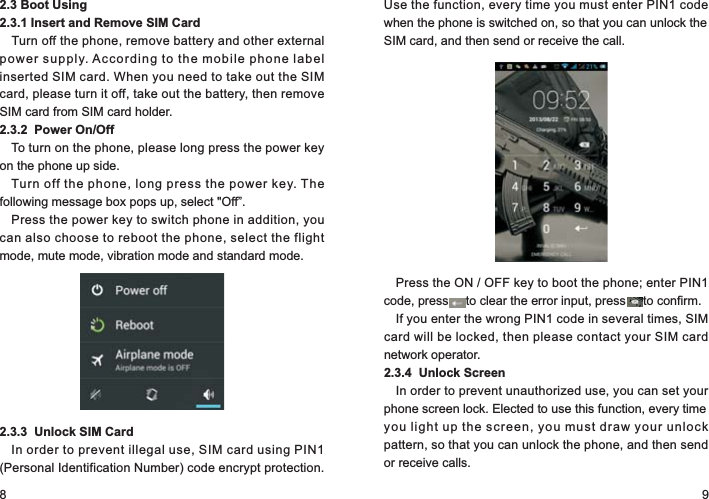 8 92.3 Boot Using2.3.1 Insert and Remove SIM CardTurn off the phone, remove battery and other external power supply. According to the mobile phone label inserted SIM card. When you need to take out the SIM card, please turn it off, take out the battery, then remove SIM card from SIM card holder.2.3.2  Power On/OffTo turn on the phone, please long press the power key on the phone up side.Turn off the phone, long press the power key. The following message box pops up, select &quot;Off”.Press the power key to switch phone in addition, you can also choose to reboot the phone, select the flight mode, mute mode, vibration mode and standard mode.2.3.3  Unlock SIM CardIn order to prevent illegal use, SIM card using PIN1 (Personal Identification Number) code encrypt protection. Use the function, every time you must enter PIN1 code when the phone is switched on, so that you can unlock the SIM card, and then send or receive the call.Press the ON / OFF key to boot the phone; enter PIN1 code, press     to clear the error input, press     to confirm.If you enter the wrong PIN1 code in several times, SIM card will be locked, then please contact your SIM card network operator.2.3.4  Unlock ScreenIn order to prevent unauthorized use, you can set your phone screen lock. Elected to use this function, every time you light up the screen, you must draw your unlock pattern, so that you can unlock the phone, and then send or receive calls.