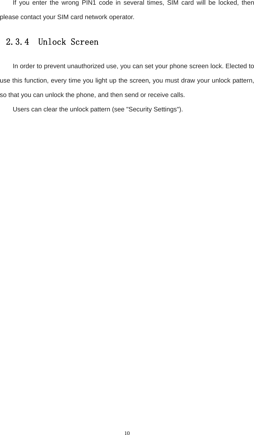   10If you enter the wrong PIN1 code in several times, SIM card will be locked, then please contact your SIM card network operator. 2.3.4  Unlock Screen In order to prevent unauthorized use, you can set your phone screen lock. Elected to use this function, every time you light up the screen, you must draw your unlock pattern, so that you can unlock the phone, and then send or receive calls. Users can clear the unlock pattern (see &quot;Security Settings&quot;).                      