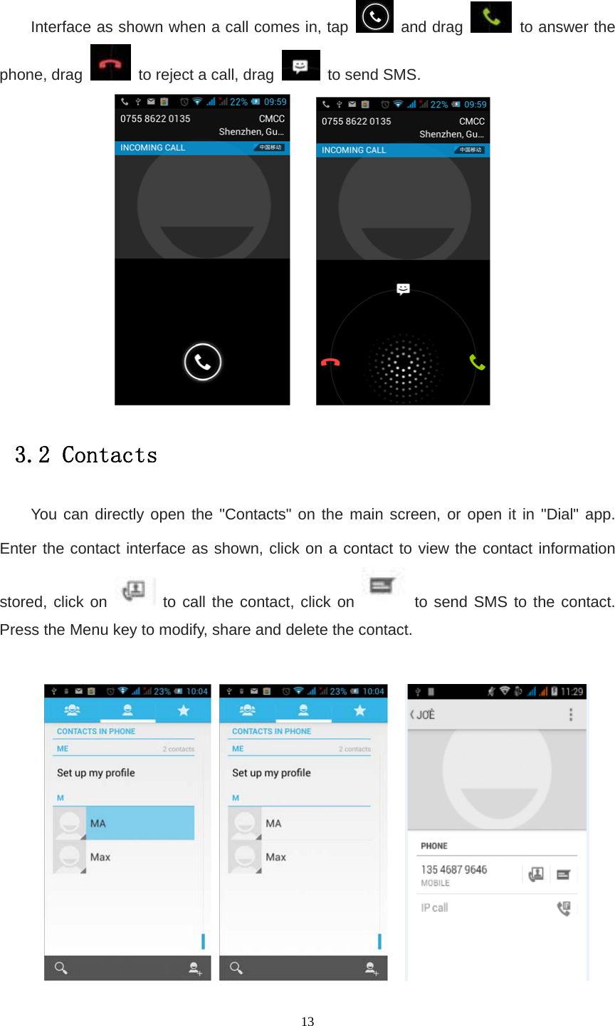   13 Interface as shown when a call comes in, tap   and drag   to answer the phone, drag    to reject a call, drag   to send SMS.      3.2 Contacts You can directly open the &quot;Contacts&quot; on the main screen, or open it in &quot;Dial&quot; app. Enter the contact interface as shown, click on a contact to view the contact information stored, click on   to call the contact, click on   to send SMS to the contact. Press the Menu key to modify, share and delete the contact.          