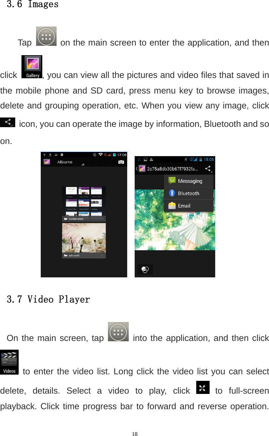   18 3.6 Images Tap   on the main screen to enter the application, and then click  , you can view all the pictures and video files that saved in the mobile phone and SD card, press menu key to browse images, delete and grouping operation, etc. When you view any image, click  icon, you can operate the image by information, Bluetooth and so on.     3.7 Video Player On the main screen, tap   into the application, and then click  to enter the video list. Long click the video list you can select delete, details. Select a video to play, click   to full-screen playback. Click time progress bar to forward and reverse operation. 