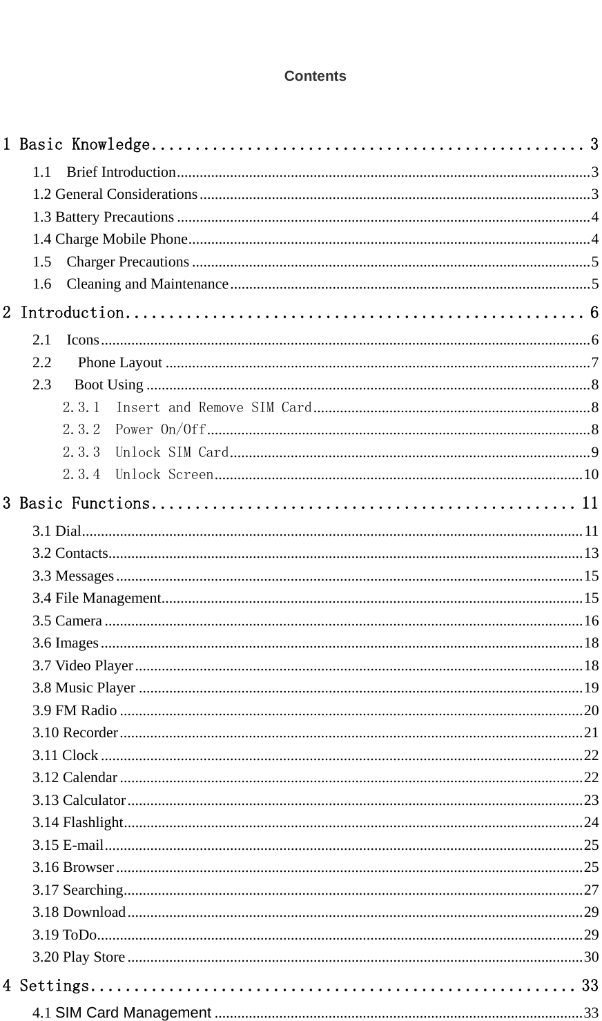   Contents 1 Basic Knowledge .................................................. 31.1  Brief Introduction ............................................................................................................. 31.2 General Considerations ....................................................................................................... 31.3 Battery Precautions ............................................................................................................. 41.4 Charge Mobile Phone .......................................................................................................... 41.5  Charger Precautions ......................................................................................................... 51.6  Cleaning and Maintenance ............................................................................................... 52 Introduction ..................................................... 62.1  Icons ................................................................................................................................. 62.2Phone Layout ................................................................................................................ 72.3   Boot Using ..................................................................................................................... 82.3.1  Insert and Remove SIM Card ......................................................................... 82.3.2  Power On/Off ..................................................................................................... 82.3.3  Unlock SIM Card ............................................................................................... 92.3.4  Unlock Screen ................................................................................................. 103 Basic Functions ................................................. 113.1 Dial .................................................................................................................................... 113.2 Contacts ............................................................................................................................. 133.3 Messages ........................................................................................................................... 153.4 File Management ............................................................................................................... 153.5 Camera .............................................................................................................................. 163.6 Images ............................................................................................................................... 183.7 Video Player ...................................................................................................................... 183.8 Music Player ..................................................................................................................... 193.9 FM Radio .......................................................................................................................... 203.10 Recorder .......................................................................................................................... 213.11 Clock ............................................................................................................................... 223.12 Calendar .......................................................................................................................... 223.13 Calculator ........................................................................................................................ 233.14 Flashlight ......................................................................................................................... 243.15 E-mail .............................................................................................................................. 253.16 Browser ........................................................................................................................... 253.17 Searching ......................................................................................................................... 273.18 Download ........................................................................................................................ 293.19 ToDo ................................................................................................................................ 293.20 Play Store ........................................................................................................................ 304 Settings ........................................................ 334.1 SIM Card Management ................................................................................................. 33