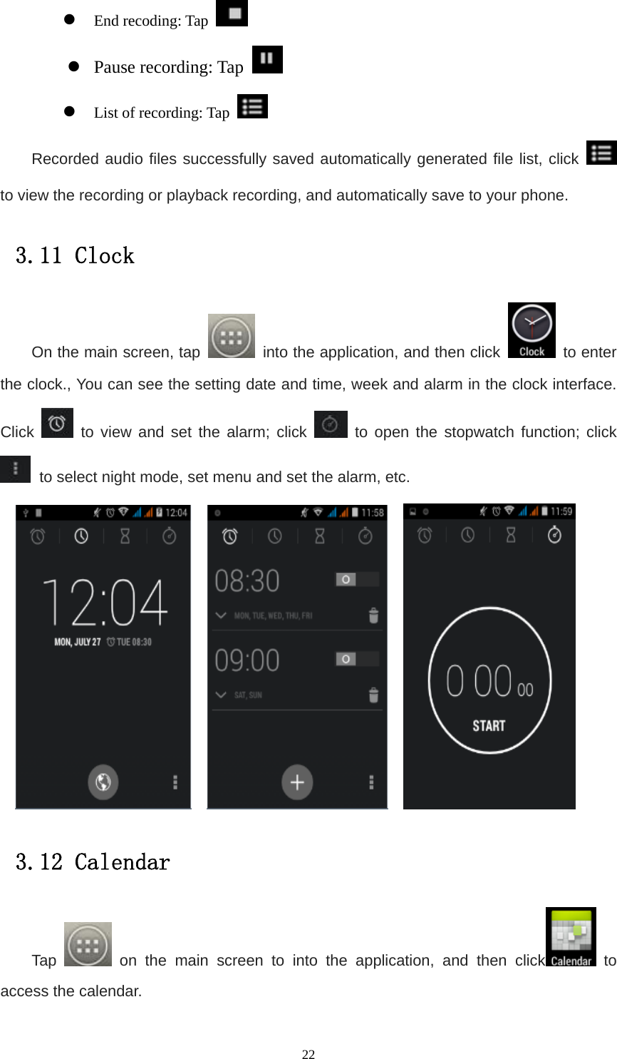   22z End recoding: Tap   z Pause recording: Tap   z List of recording: Tap   Recorded audio files successfully saved automatically generated file list, click   to view the recording or playback recording, and automatically save to your phone. 3.11 Clock On the main screen, tap    into the application, and then click   to enter the clock., You can see the setting date and time, week and alarm in the clock interface. Click   to view and set the alarm; click   to open the stopwatch function; click  to select night mode, set menu and set the alarm, etc.             3.12 Calendar Tap   on the main screen to into the application, and then click  to access the calendar. 