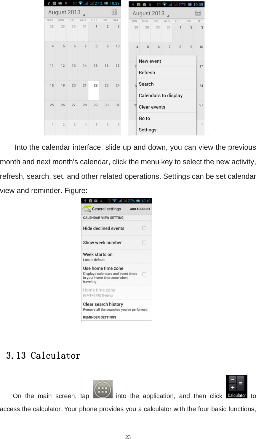   23     Into the calendar interface, slide up and down, you can view the previous month and next month&apos;s calendar, click the menu key to select the new activity, refresh, search, set, and other related operations. Settings can be set calendar view and reminder. Figure:   3.13 Calculator On the main screen, tap   into the application, and then click   to access the calculator. Your phone provides you a calculator with the four basic functions, 