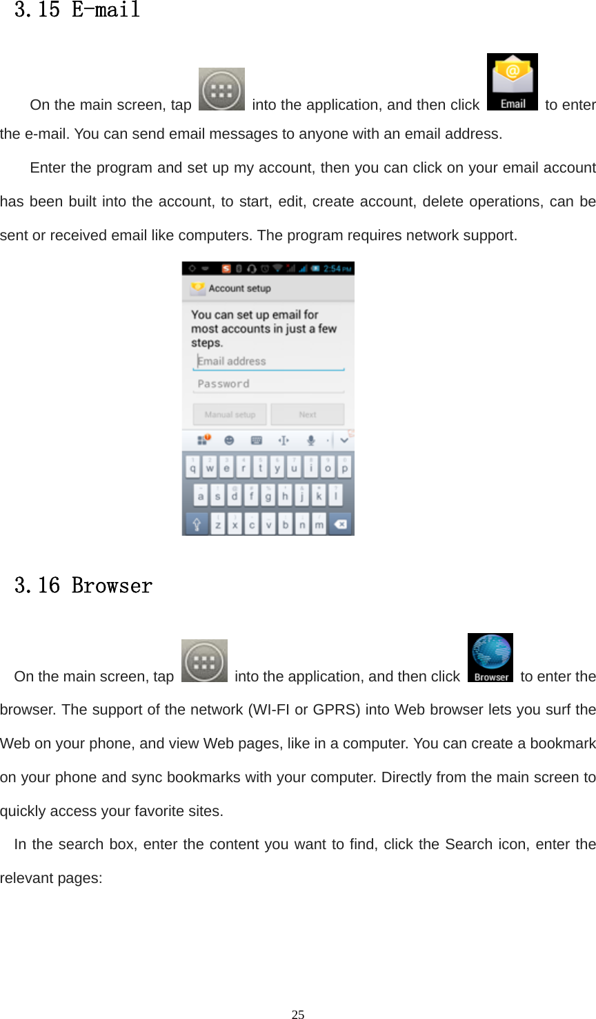   253.15 E-mail On the main screen, tap    into the application, and then click   to enter the e-mail. You can send email messages to anyone with an email address. Enter the program and set up my account, then you can click on your email account has been built into the account, to start, edit, create account, delete operations, can be sent or received email like computers. The program requires network support.  3.16 Browser On the main screen, tap    into the application, and then click    to enter the browser. The support of the network (WI-FI or GPRS) into Web browser lets you surf the Web on your phone, and view Web pages, like in a computer. You can create a bookmark on your phone and sync bookmarks with your computer. Directly from the main screen to quickly access your favorite sites. In the search box, enter the content you want to find, click the Search icon, enter the relevant pages: 