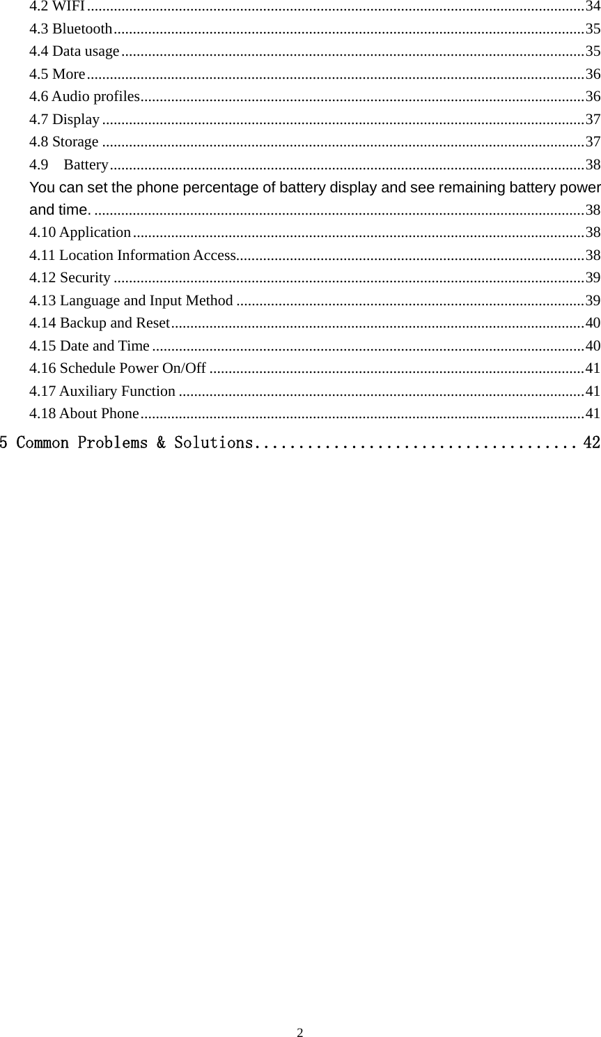   24.2 WIFI .................................................................................................................................. 344.3 Bluetooth ........................................................................................................................... 354.4 Data usage ......................................................................................................................... 354.5 More .................................................................................................................................. 364.6 Audio profiles .................................................................................................................... 364.7 Display .............................................................................................................................. 374.8 Storage .............................................................................................................................. 374.9  Battery ............................................................................................................................ 38You can set the phone percentage of battery display and see remaining battery power and time. ................................................................................................................................ 384.10 Application ...................................................................................................................... 384.11 Location Information Access........................................................................................... 384.12 Security ........................................................................................................................... 394.13 Language and Input Method ........................................................................................... 394.14 Backup and Reset ............................................................................................................ 404.15 Date and Time ................................................................................................................. 404.16 Schedule Power On/Off .................................................................................................. 414.17 Auxiliary Function .......................................................................................................... 414.18 About Phone .................................................................................................................... 415 Common Problems &amp; Solutions ..................................... 42                