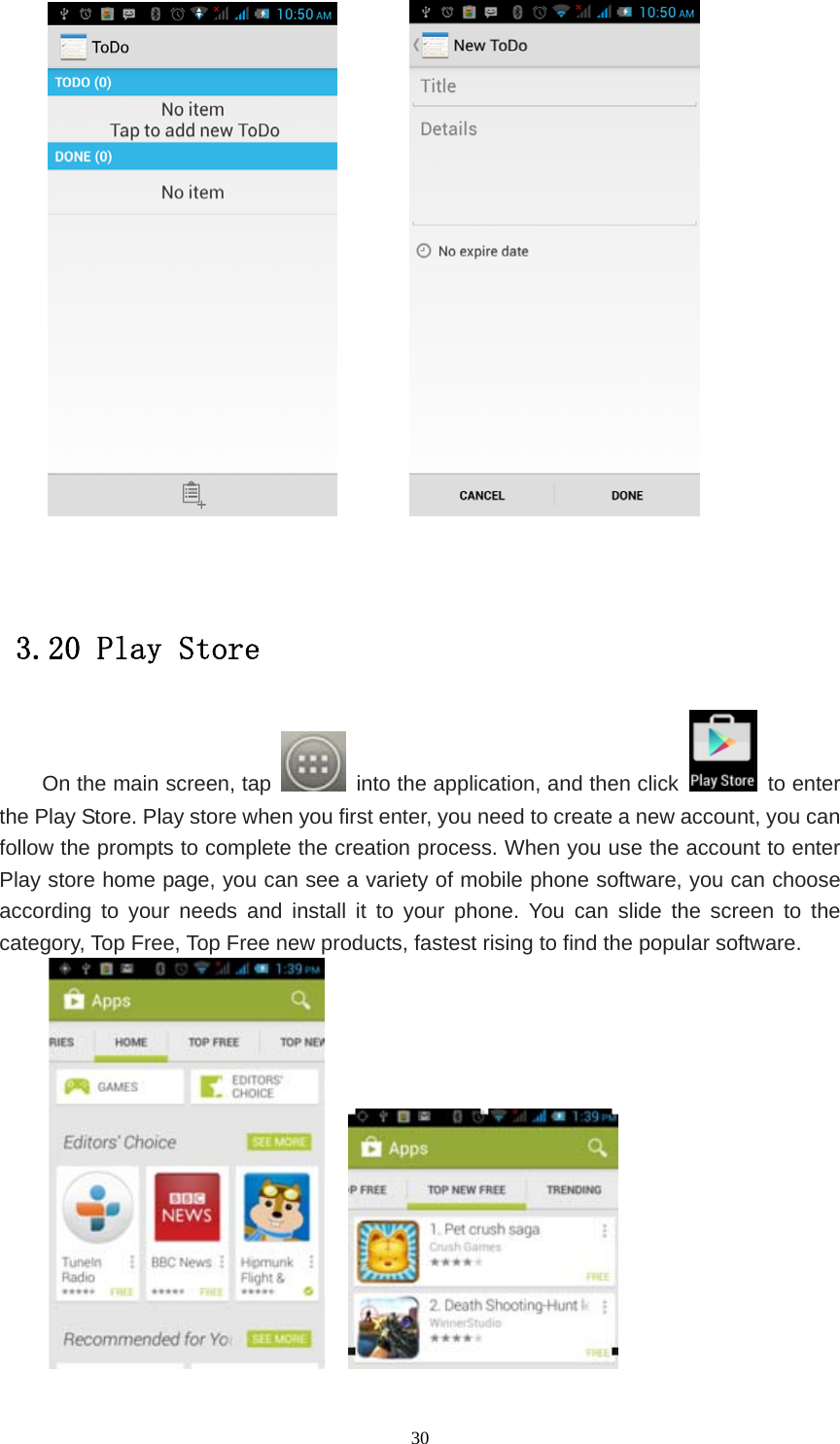   30           3.20 Play Store On the main screen, tap    into the application, and then click   to enter the Play Store. Play store when you first enter, you need to create a new account, you can follow the prompts to complete the creation process. When you use the account to enter Play store home page, you can see a variety of mobile phone software, you can choose according to your needs and install it to your phone. You can slide the screen to the category, Top Free, Top Free new products, fastest rising to find the popular software.      