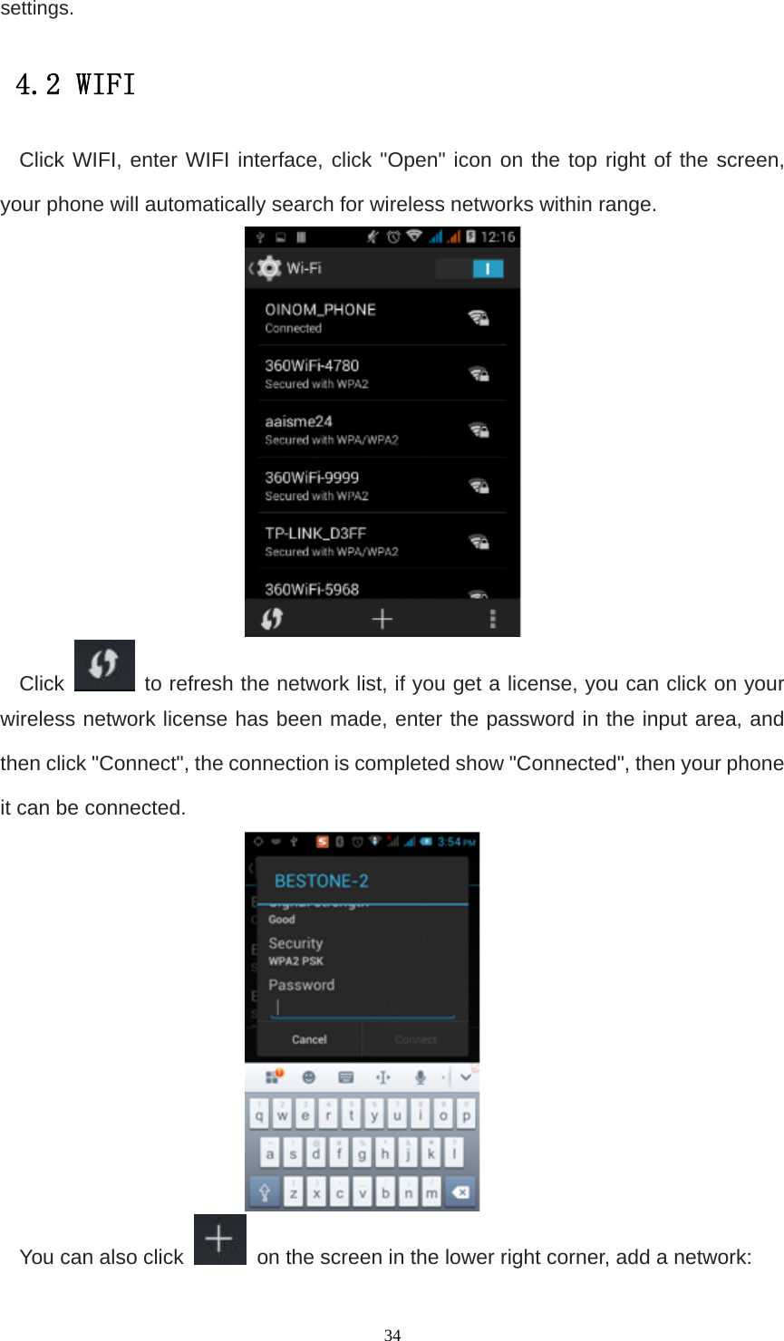   34settings. 4.2 WIFI  Click WIFI, enter WIFI interface, click &quot;Open&quot; icon on the top right of the screen, your phone will automatically search for wireless networks within range.  Click    to refresh the network list, if you get a license, you can click on your wireless network license has been made, enter the password in the input area, and then click &quot;Connect&quot;, the connection is completed show &quot;Connected&quot;, then your phone it can be connected.  You can also click    on the screen in the lower right corner, add a network: 