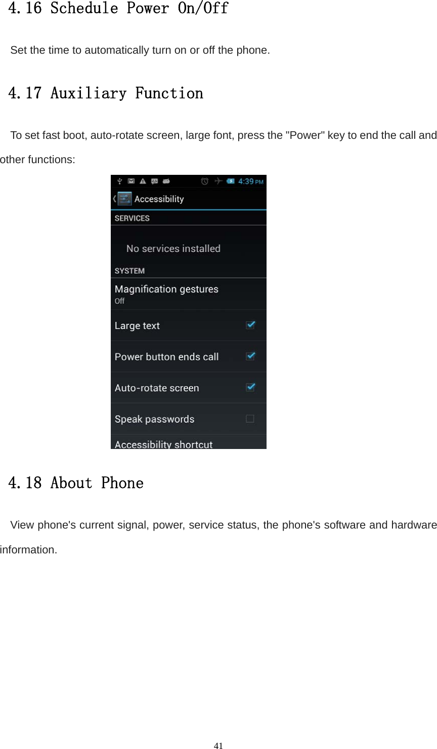   414.16 Schedule Power On/Off Set the time to automatically turn on or off the phone. 4.17 Auxiliary Function To set fast boot, auto-rotate screen, large font, press the &quot;Power&quot; key to end the call and other functions:  4.18 About Phone View phone&apos;s current signal, power, service status, the phone&apos;s software and hardware information.           