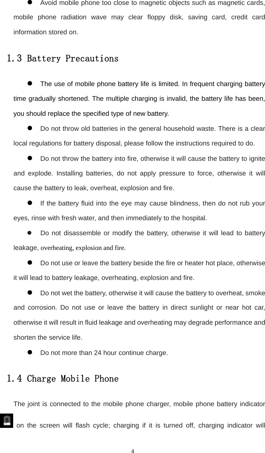   4z Avoid mobile phone too close to magnetic objects such as magnetic cards, mobile phone radiation wave may clear floppy disk, saving card, credit card information stored on. 1.3 Battery Precautions z The use of mobile phone battery life is limited. In frequent charging battery time gradually shortened. The multiple charging is invalid, the battery life has been, you should replace the specified type of new battery. z Do not throw old batteries in the general household waste. There is a clear local regulations for battery disposal, please follow the instructions required to do. z Do not throw the battery into fire, otherwise it will cause the battery to ignite and explode. Installing batteries, do not apply pressure to force, otherwise it will cause the battery to leak, overheat, explosion and fire. z If the battery fluid into the eye may cause blindness, then do not rub your eyes, rinse with fresh water, and then immediately to the hospital. z  Do not disassemble or modify the battery, otherwise it will lead to battery leakage, overheating, explosion and fire. z Do not use or leave the battery beside the fire or heater hot place, otherwise it will lead to battery leakage, overheating, explosion and fire. z Do not wet the battery, otherwise it will cause the battery to overheat, smoke and corrosion. Do not use or leave the battery in direct sunlight or near hot car, otherwise it will result in fluid leakage and overheating may degrade performance and shorten the service life. z Do not more than 24 hour continue charge. 1.4 Charge Mobile Phone The joint is connected to the mobile phone charger, mobile phone battery indicator  on the screen will flash cycle; charging if it is turned off, charging indicator will 