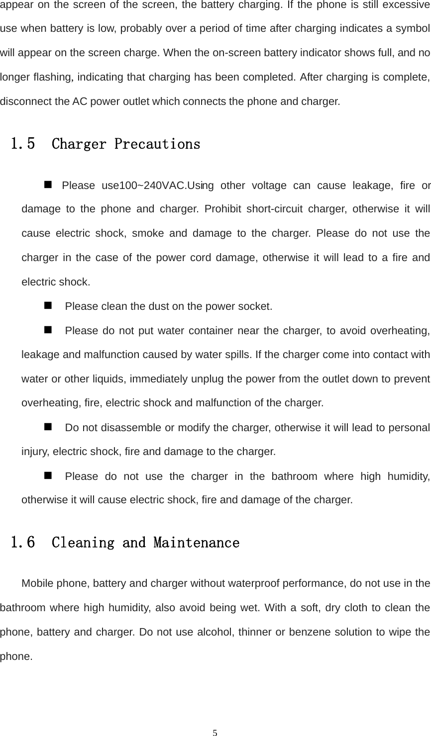   5appear on the screen of the screen, the battery charging. If the phone is still excessive use when battery is low, probably over a period of time after charging indicates a symbol will appear on the screen charge. When the on-screen battery indicator shows full, and no longer flashing, indicating that charging has been completed. After charging is complete, disconnect the AC power outlet which connects the phone and charger. 1.5  Charger Precautions  Please use100~ 240VAC.Using other voltage can cause leakage, fire or damage to the phone and charger. Prohibit short-circuit charger, otherwise it will cause electric shock, smoke and damage to the charger. Please do not use the charger in the case of the power cord damage, otherwise it will lead to a fire and electric shock.  Please clean the dust on the power socket.  Please do not put water container near the charger, to avoid overheating, leakage and malfunction caused by water spills. If the charger come into contact with water or other liquids, immediately unplug the power from the outlet down to prevent overheating, fire, electric shock and malfunction of the charger.  Do not disassemble or modify the charger, otherwise it will lead to personal injury, electric shock, fire and damage to the charger.  Please do not use the charger in the bathroom where high humidity, otherwise it will cause electric shock, fire and damage of the charger. 1.6  Cleaning and Maintenance Mobile phone, battery and charger without waterproof performance, do not use in the bathroom where high humidity, also avoid being wet. With a soft, dry cloth to clean the phone, battery and charger. Do not use alcohol, thinner or benzene solution to wipe the phone.  