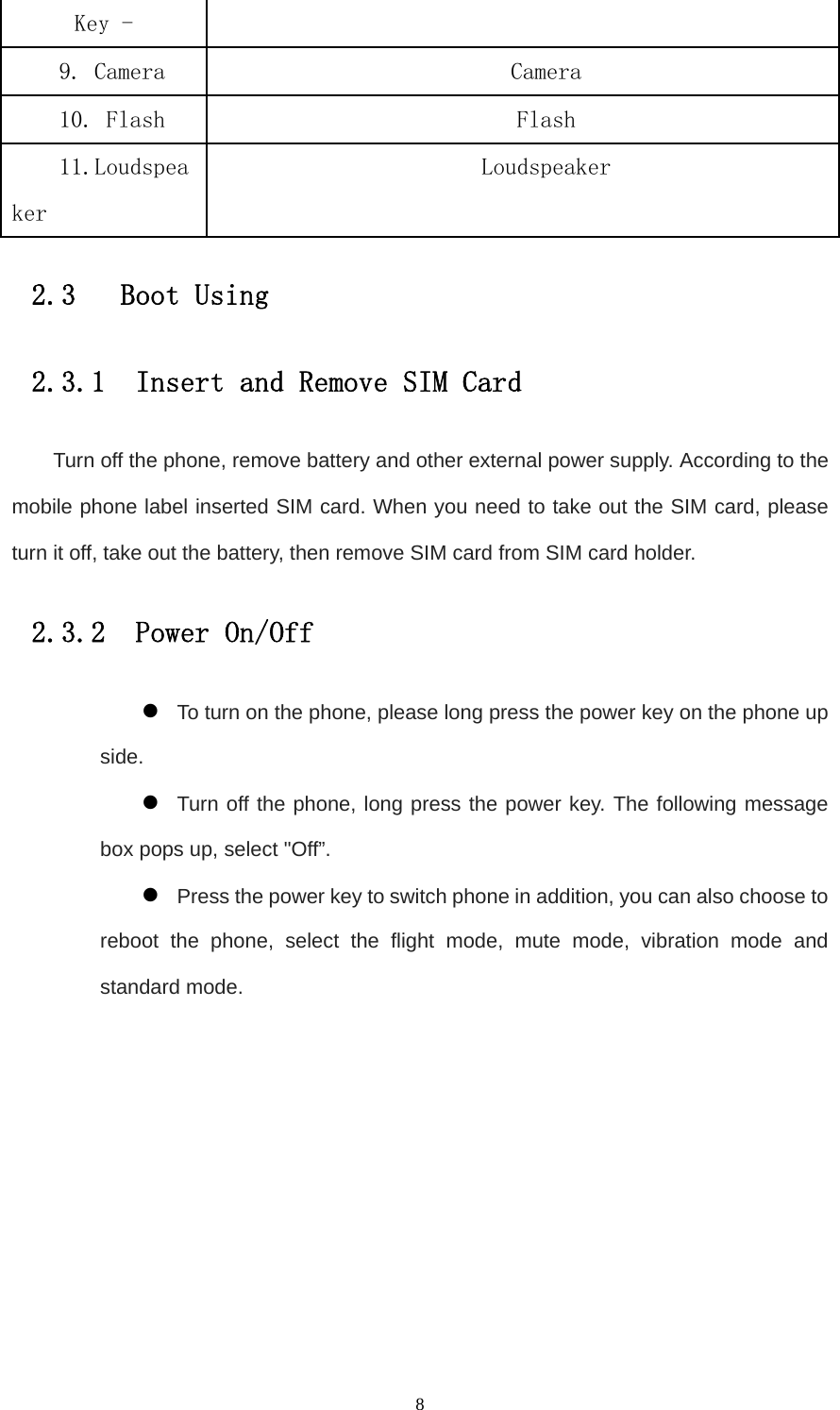   8Key - 9. Camera  Camera 10. Flash  Flash 11.Loudspeaker Loudspeaker 2.3   Boot Using 2.3.1  Insert and Remove SIM Card Turn off the phone, remove battery and other external power supply. According to the mobile phone label inserted SIM card. When you need to take out the SIM card, please turn it off, take out the battery, then remove SIM card from SIM card holder. 2.3.2  Power On/Off z To turn on the phone, please long press the power key on the phone up side. z Turn off the phone, long press the power key. The following message box pops up, select &quot;Off”. z Press the power key to switch phone in addition, you can also choose to reboot the phone, select the flight mode, mute mode, vibration mode and standard mode. 