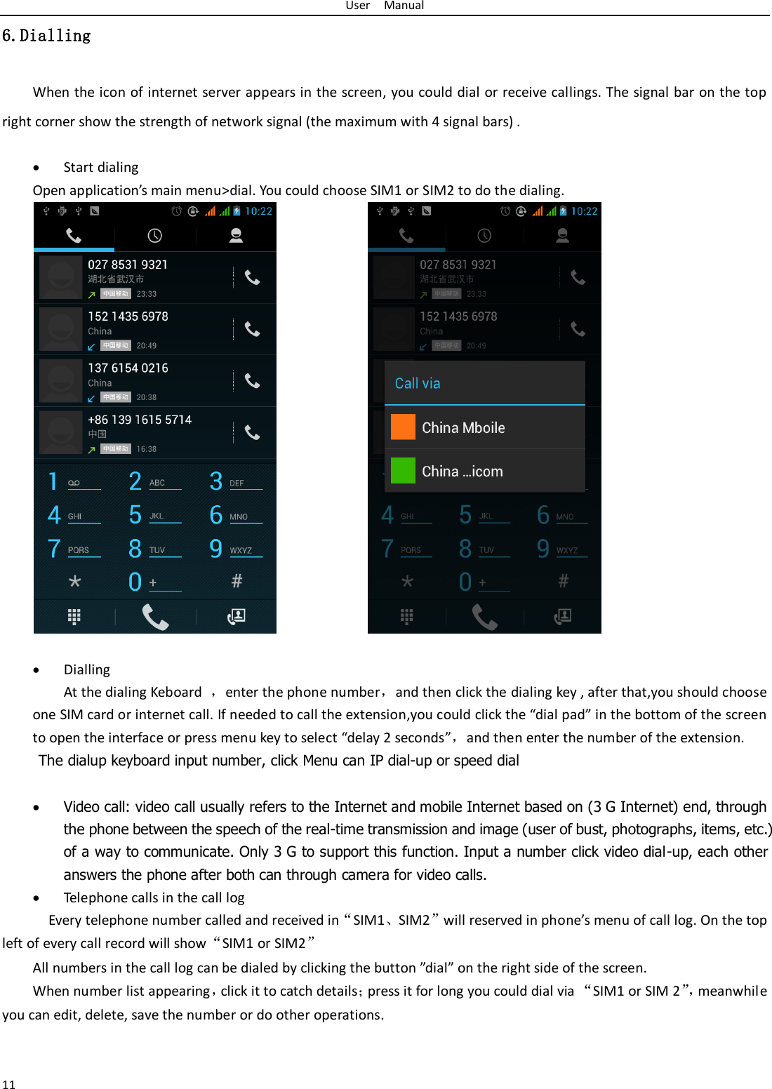 User    Manual 11 6.Dialling When the icon of internet server appears in the screen, you could dial or receive callings. The signal bar on the top right corner show the strength of network signal (the maximum with 4 signal bars) .   Start dialing   Open application’s main menu&gt;dial. You could choose SIM1 or SIM2 to do the dialing.                   Dialling At the dialing Keboard  ，enter the phone number，and then click the dialing key , after that,you should choose one SIM card or internet call. If needed to call the extension,you could click the “dial pad” in the bottom of the screen to open the interface or press menu key to select “delay 2 seconds”，and then enter the number of the extension. The dialup keyboard input number, click Menu can IP dial-up or speed dial   Video call: video call usually refers to the Internet and mobile Internet based on (3 G Internet) end, through the phone between the speech of the real-time transmission and image (user of bust, photographs, items, etc.) of a way to communicate. Only 3 G to support this function. Input a number click video dial-up, each other answers the phone after both can through camera for video calls.  Telephone calls in the call log   Every telephone number called and received in“SIM1、SIM2”will reserved in phone’s menu of call log. On the top left of every call record will show“SIM1 or SIM2” All numbers in the call log can be dialed by clicking the button ”dial” on the right side of the screen. When number list appearing，click it to catch details；press it for long you could dial via “SIM1 or SIM 2”， meanwhile you can edit, delete, save the number or do other operations.   