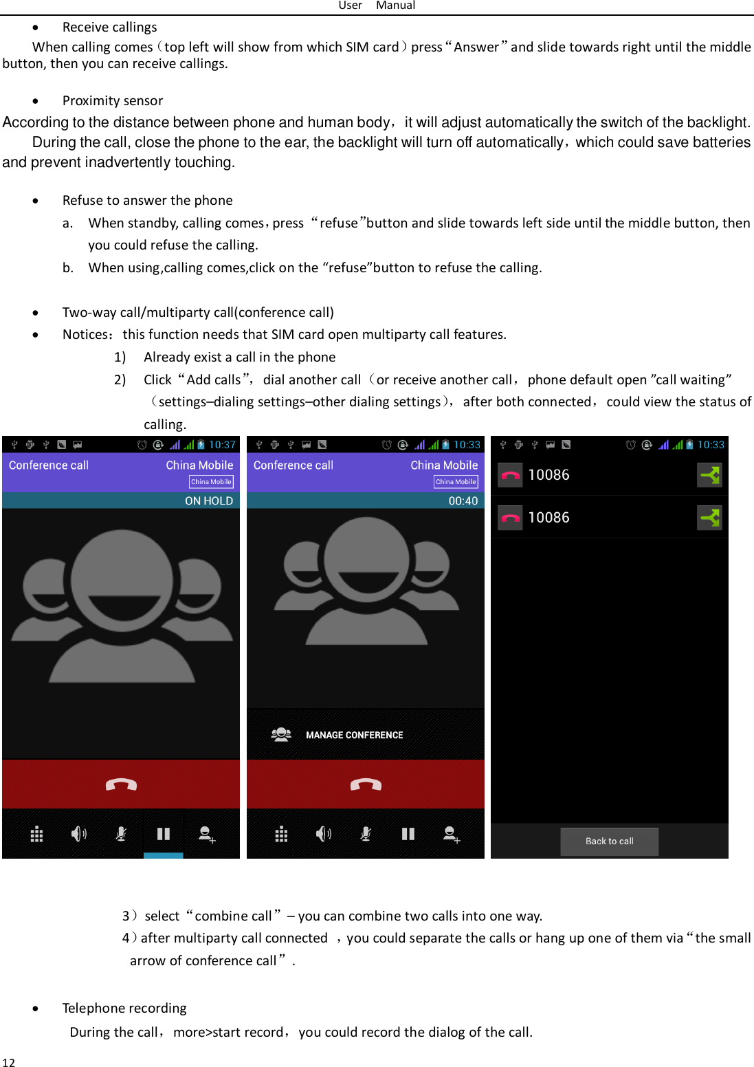 User    Manual 12  Receive callings When calling comes（top left will show from which SIM card）press“Answer”and slide towards right until the middle button, then you can receive callings.   Proximity sensor According to the distance between phone and human body，it will adjust automatically the switch of the backlight. During the call, close the phone to the ear, the backlight will turn off automatically，which could save batteries and prevent inadvertently touching.   Refuse to answer the phone a. When standby, calling comes，press “refuse”button and slide towards left side until the middle button, then you could refuse the calling. b. When using,calling comes,click on the “refuse”button to refuse the calling.   Two-way call/multiparty call(conference call)  Notices：this function needs that SIM card open multiparty call features. 1) Already exist a call in the phone 2) Click“Add calls”， dial another call（or receive another call，phone default open ”call waiting”（settings–dialing settings–other dialing settings）， after both connected，could view the status of calling.        3）select“combine call”– you can combine two calls into one way. 4）after multiparty call connected  ，you could separate the calls or hang up one of them via“the small arrow of conference call”.     Telephone recording During the call，more&gt;start record，you could record the dialog of the call. 