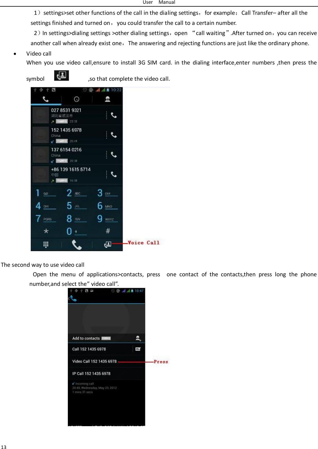 User    Manual 13 1）settings&gt;set other functions of the call in the dialing settings，for example：Call Transfer– after all the settings finished and turned on，you could transfer the call to a certain number. 2）In settings&gt;dialing settings &gt;other dialing settings，open “call waiting”.After turned on，you can receive another call when already exist one，The answering and rejecting functions are just like the ordinary phone.  Video call When  you use  video  call,ensure  to  install  3G  SIM  card.  in  the  dialing interface,enter  numbers  ,then  press  the symbol                  ,so that complete the video call.                  The second way to use video call                     Open  the  menu  of  applications&gt;contacts,  press    one  contact  of  the  contacts,then  press  long  the  phone number,and select the” video call”.                