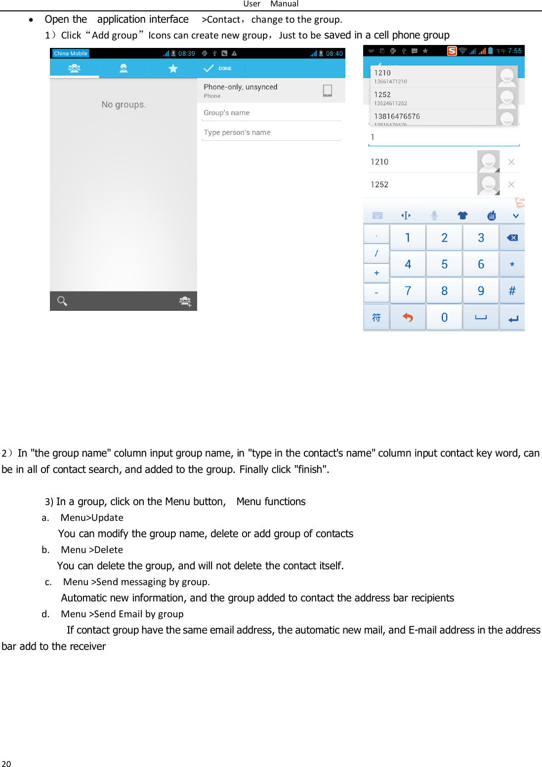 User    Manual 20  Open the    application interface    &gt;Contact，change to the group. 1）Click“Add group”Icons can create new group，Just to be saved in a cell phone group            2）In &quot;the group name&quot; column input group name, in &quot;type in the contact&apos;s name&quot; column input contact key word, can be in all of contact search, and added to the group. Finally click &quot;finish&quot;.    3) In a group, click on the Menu button,    Menu functions   a.    Menu&gt;Update You can modify the group name, delete or add group of contacts   b.    Menu &gt;Delete You can delete the group, and will not delete the contact itself. c.    Menu &gt;Send messaging by group.        Automatic new information, and the group added to contact the address bar recipients d.    Menu &gt;Send Email by group         If contact group have the same email address, the automatic new mail, and E-mail address in the address bar add to the receiver     