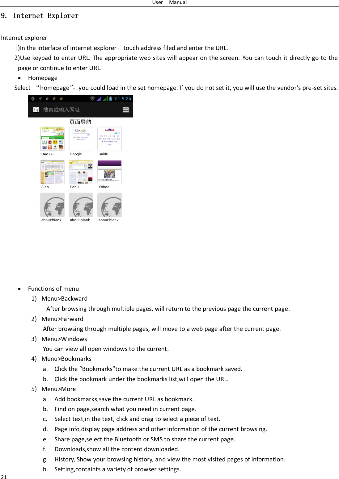 User    Manual 21 9. Internet Explorer Internet explorer 1)In the interface of internet explorer，touch address filed and enter the URL. 2)Use keypad to enter URL. The appropriate web sites will appear on the screen. You can touch it directly go to the page or continue to enter URL.  Homepage Select  “homepage”， you could load in the set homepage. If you do not set it, you will use the vendor’s pre-set sites.   Functions of menu 1) Menu&gt;Backward   After browsing through multiple pages, will return to the previous page the current page. 2) Menu&gt;Farward After browsing through multiple pages, will move to a web page after the current page. 3) Menu&gt;Windows You can view all open windows to the current. 4) Menu&gt;Bookmarks a. Click the “Bookmarks”to make the current URL as a bookmark saved. b. Click the bookmark under the bookmarks list,will open the URL. 5) Menu&gt;More a. Add bookmarks,save the current URL as bookmark. b. Find on page,search what you need in current page. c. Select text,in the text, click and drag to select a piece of text. d. Page info,display page address and other information of the current browsing. e. Share page,select the Bluetooth or SMS to share the current page. f. Downloads,show all the content downloaded.   g. History, Show your browsing history, and view the most visited pages of information. h. Setting,containts a variety of browser settings. 