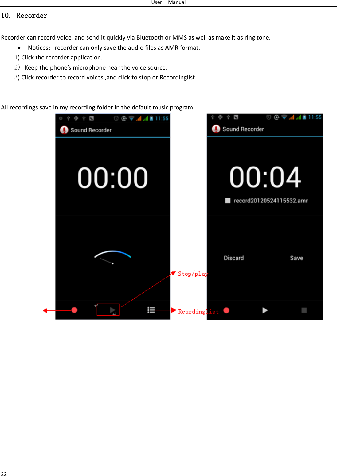 User    Manual 22 10. Recorder Recorder can record voice, and send it quickly via Bluetooth or MMS as well as make it as ring tone.  Notices：recorder can only save the audio files as AMR format. 1) Click the recorder application. 2) Keep the phone’s microphone near the voice source. 3) Click recorder to record voices ,and click to stop or Recordinglist.   All recordings save in my recording folder in the default music program.              