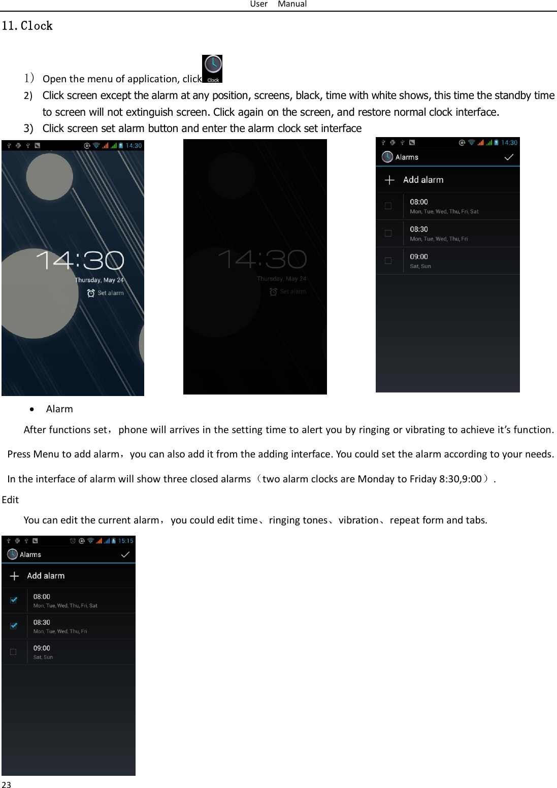 User    Manual 23 11.Clock 1) Open the menu of application, click  2) Click screen except the alarm at any position, screens, black, time with white shows, this time the standby time to screen will not extinguish screen. Click again on the screen, and restore normal clock interface. 3) Click screen set alarm button and enter the alarm clock set interface   Alarm After functions set，phone will arrives in the setting time to alert you by ringing or vibrating to achieve it’s function. Press Menu to add alarm，you can also add it from the adding interface. You could set the alarm according to your needs. In the interface of alarm will show three closed alarms（two alarm clocks are Monday to Friday 8:30,9:00）. Edit You can edit the current alarm，you could edit time、ringing tones、vibration、repeat form and tabs.  