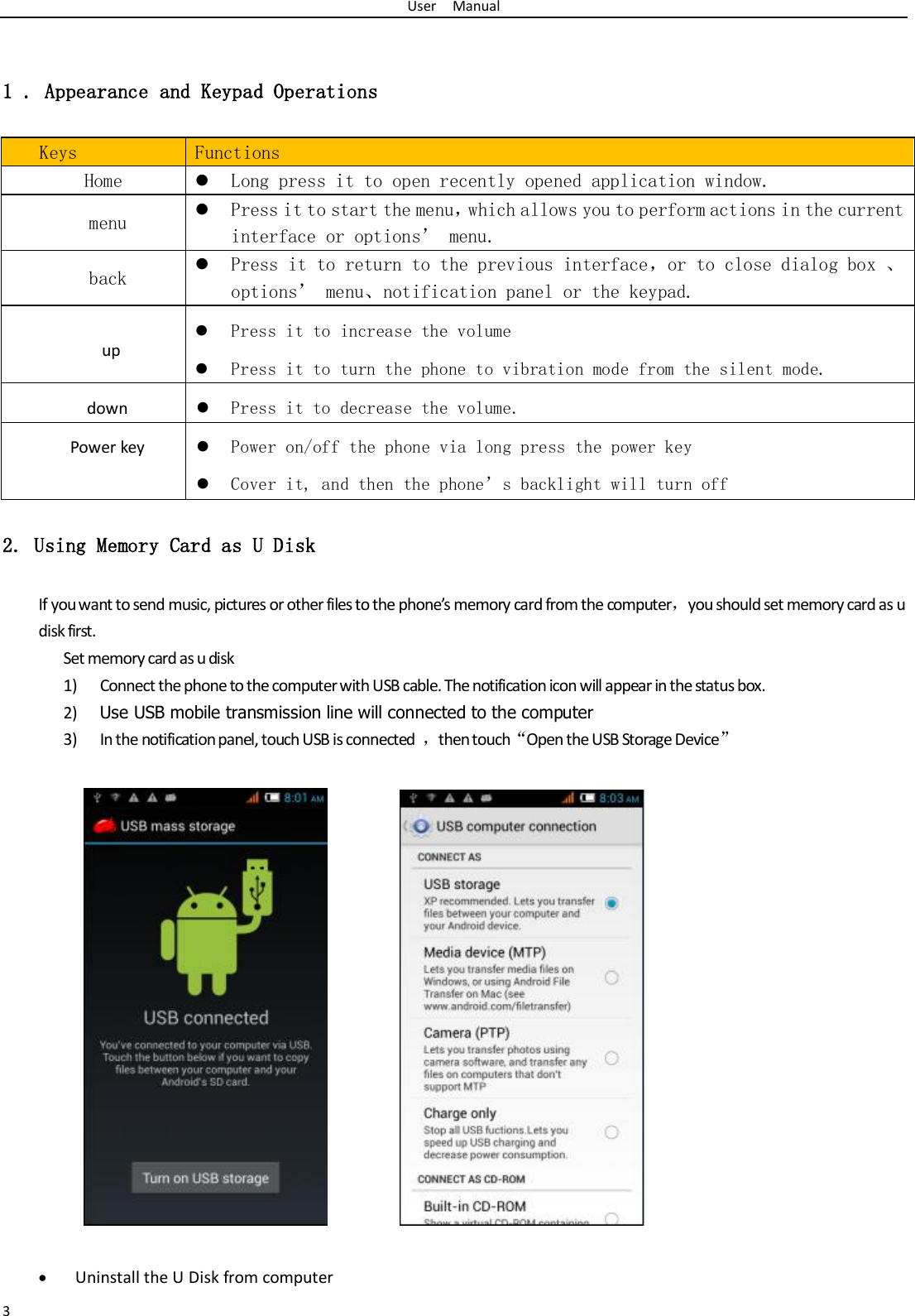 User    Manual 3  1 . Appearance and Keypad Operations  Keys Functions   Home  Long press it to open recently opened application window. menu  Press it to start the menu，which allows you to perform actions in the current interface or options’ menu. back  Press it to return to the previous interface，or to close dialog box 、options’ menu、notification panel or the keypad. up  Press it to increase the volume  Press it to turn the phone to vibration mode from the silent mode. down  Press it to decrease the volume. Power key  Power on/off the phone via long press the power key  Cover it, and then the phone’s backlight will turn off 2. Using Memory Card as U Disk If you want to send music, pictures or other files to the phone’s memory card from the computer，you should set memory card as u disk first. Set memory card as u disk 1) Connect the phone to the computer with USB cable. The notification icon will appear in the status box.       2) Use USB mobile transmission line will connected to the computer   3) In the notification panel, touch USB is connected  ，then touch“Open the USB Storage Device”                                                                                         Uninstall the U Disk from computer 