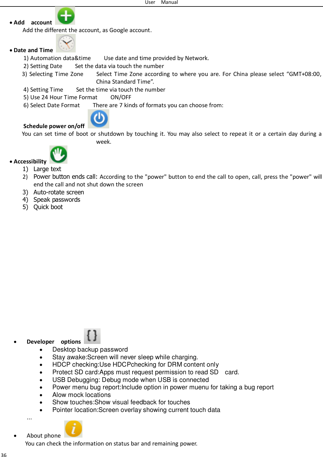 User    Manual 36  Add    account   Add the different the account, as Google account.  Date and Time   1) Automation data&amp;time        Use date and time provided by Network. 2) Setting Date        Set the data via touch the number     3) Selecting  Time Zone        Select Time Zone according  to  where you are. For  China please select  “GMT+08:00, China Standard Time”.   4) Setting Time        Set the time via touch the number     5) Use 24 Hour Time Format        ON/OFF     6) Select Date Format        There are 7 kinds of formats you can choose from:   Schedule power on/off   You can set time of boot  or shutdown by touching it. You may also select to repeat it or a  certain day  during a week.  Accessibility   1) Large text 2) Power button ends call: According to the &quot;power&quot; button to end the call to open, call, press the &quot;power&quot; will end the call and not shut down the screen 3) Auto-rotate screen 4) Speak passwords 5) Quick boot                 Developer    options    Desktop backup password  Stay awake:Screen will never sleep while charging.  HDCP checking:Use HDCPchecking for DRM content only  Protect SD card:Apps must request permission to read SD    card.  USB Debugging: Debug mode when USB is connected  Power menu bug report:Include option in power muenu for taking a bug report  Alow mock locations  Show touches:Show visual feedback for touches  Pointer location:Screen overlay showing current touch data ...  About phone   You can check the information on status bar and remaining power. 