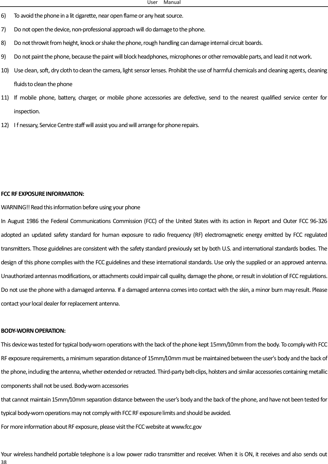 User    Manual 38 6) To avoid the phone in a lit cigarette, near open flame or any heat source. 7) Do not open the device, non-professional approach will do damage to the phone. 8) Do not throwit from height, knock or shake the phone, rough handling can damage internal circuit boards. 9) Do not paint the phone, because the paint will block headphones, microphones or other removable parts, and lead it not work. 10) Use clean, soft, dry cloth to clean the camera, light sensor lenses. Prohibit the use of harmful chemicals and cleaning agents, cleaning fluids to clean the phone 11) If  mobile  phone,  battery,  charger,  or  mobile  phone  accessories  are  defective,  send  to  the  nearest  qualified  service  center  for inspection. 12) I f nessary, Service Centre staff will assist you and will arrange for phone repairs.     FCC RF EXPOSURE INFORMATION: WARNING!! Read this information before using your phone In August 1986 the Federal Communications  Commission (FCC) of the United  States  with its action in Report and Outer FCC 96-326 adopted an  updated  safety  standard  for  human  exposure to  radio  frequency (RF)  electromagnetic  energy  emitted  by  FCC  regulated transmitters. Those guidelines are consistent with the safety standard previously set by both U.S. and international standards bodies. The design of this phone complies with the FCC guidelines and these international standards. Use only the supplied or an approved antenna. Unauthorized antennas modifications, or attachments could impair call quality, damage the phone, or result in violation of FCC regulations. Do not use the phone with a damaged antenna. If a damaged antenna comes into contact with the skin, a minor burn may result. Please contact your local dealer for replacement antenna.  BODY-WORN OPERATION: This device was tested for typical body-worn operations with the back of the phone kept 15mm/10mm from the body. To comply with FCC RF exposure requirements, a minimum separation distance of 15mm/10mm must be maintained between the user&apos;s body and the back of the phone, including the antenna, whether extended or retracted. Third-party belt-clips, holsters and similar accessories containing metallic components shall not be used. Body-worn accessories that cannot maintain 15mm/10mm separation distance between the user’s body and the back of the phone, and have not been tested for typical body-worn operations may not comply with FCC RF exposure limits and should be avoided. For more information about RF exposure, please visit the FCC website at www.fcc.gov  Your wireless handheld portable telephone is a low power radio transmitter and receiver. When it is ON, it receives and also  sends out 