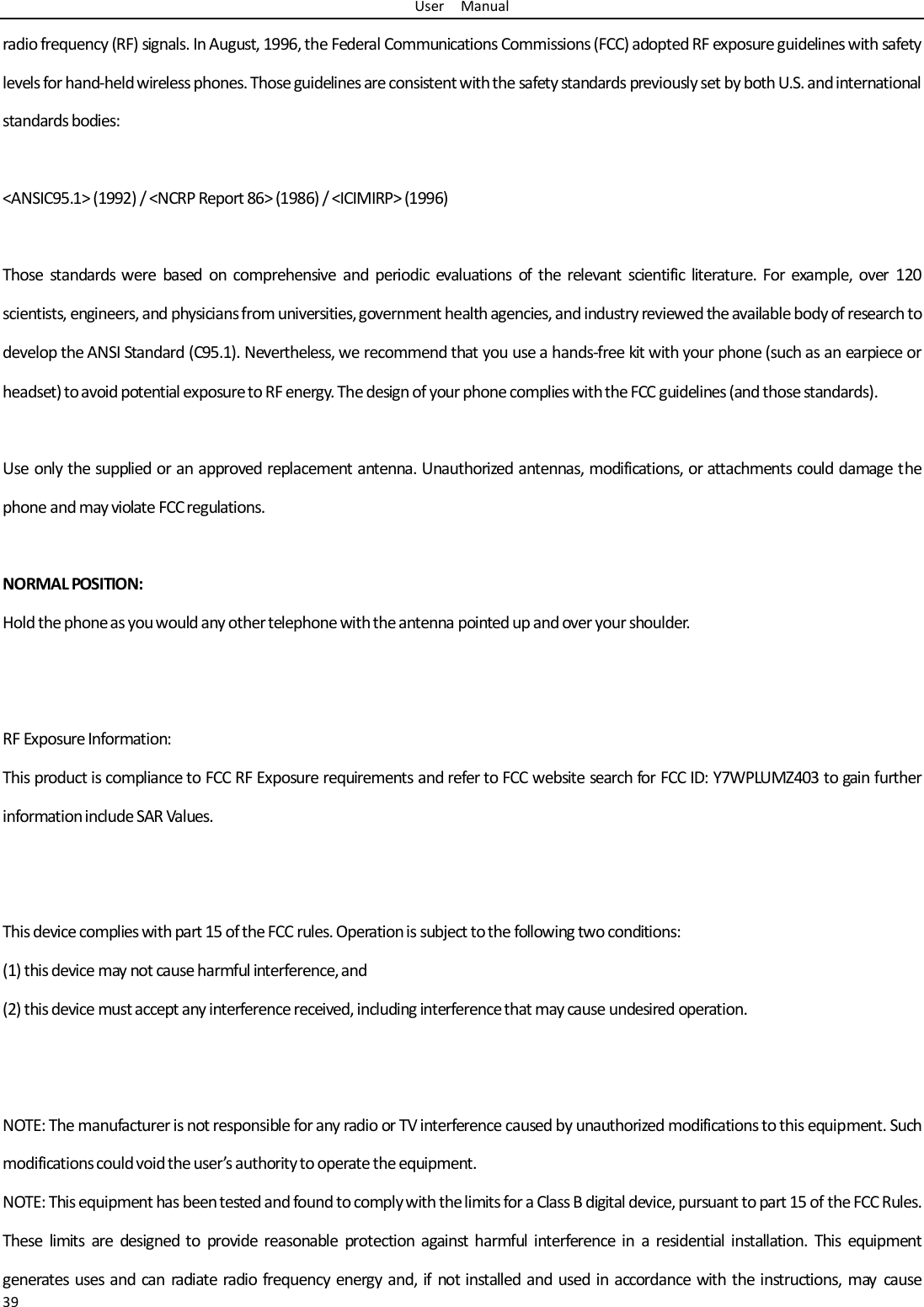 User    Manual 39 radio frequency (RF) signals. In August, 1996, the Federal Communications Commissions (FCC) adopted RF exposure guidelines with safety levels for hand-held wireless phones. Those guidelines are consistent with the safety standards previously set by both U.S. and international standards bodies:  &lt;ANSIC95.1&gt; (1992) / &lt;NCRP Report 86&gt; (1986) / &lt;ICIMIRP&gt; (1996)  Those  standards were  based  on comprehensive  and  periodic  evaluations  of  the  relevant  scientific literature.  For  example,  over  120 scientists, engineers, and physicians from universities, government health agencies, and industry reviewed the available body of research to develop the ANSI Standard (C95.1). Nevertheless, we recommend that you use a hands-free kit with your phone (such as an earpiece or headset) to avoid potential exposure to RF energy. The design of your phone complies with the FCC guidelines (and those standards).  Use only the supplied or an approved replacement antenna. Unauthorized antennas, modifications, or attachments could damage the phone and may violate FCC regulations.    NORMAL POSITION:   Hold the phone as you would any other telephone with the antenna pointed up and over your shoulder.   RF Exposure Information: This product is compliance to FCC RF Exposure requirements and refer to FCC website search for FCC ID: Y7WPLUMZ403 to gain further information include SAR Values.     This device complies with part 15 of the FCC rules. Operation is subject to the following two conditions: (1) this device may not cause harmful interference, and (2) this device must accept any interference received, including interference that may cause undesired operation.   NOTE: The manufacturer is not responsible for any radio or TV interference caused by unauthorized modifications to this equipment. Such modifications could void the user’s authority to operate the equipment. NOTE: This equipment has been tested and found to comply with the limits for a Class B digital device, pursuant to part 15 of the FCC Rules. These  limits  are  designed  to  provide reasonable  protection  against  harmful interference  in  a  residential installation.  This  equipment generates  uses and  can radiate radio  frequency  energy and, if not installed and used in  accordance with the instructions,  may cause 