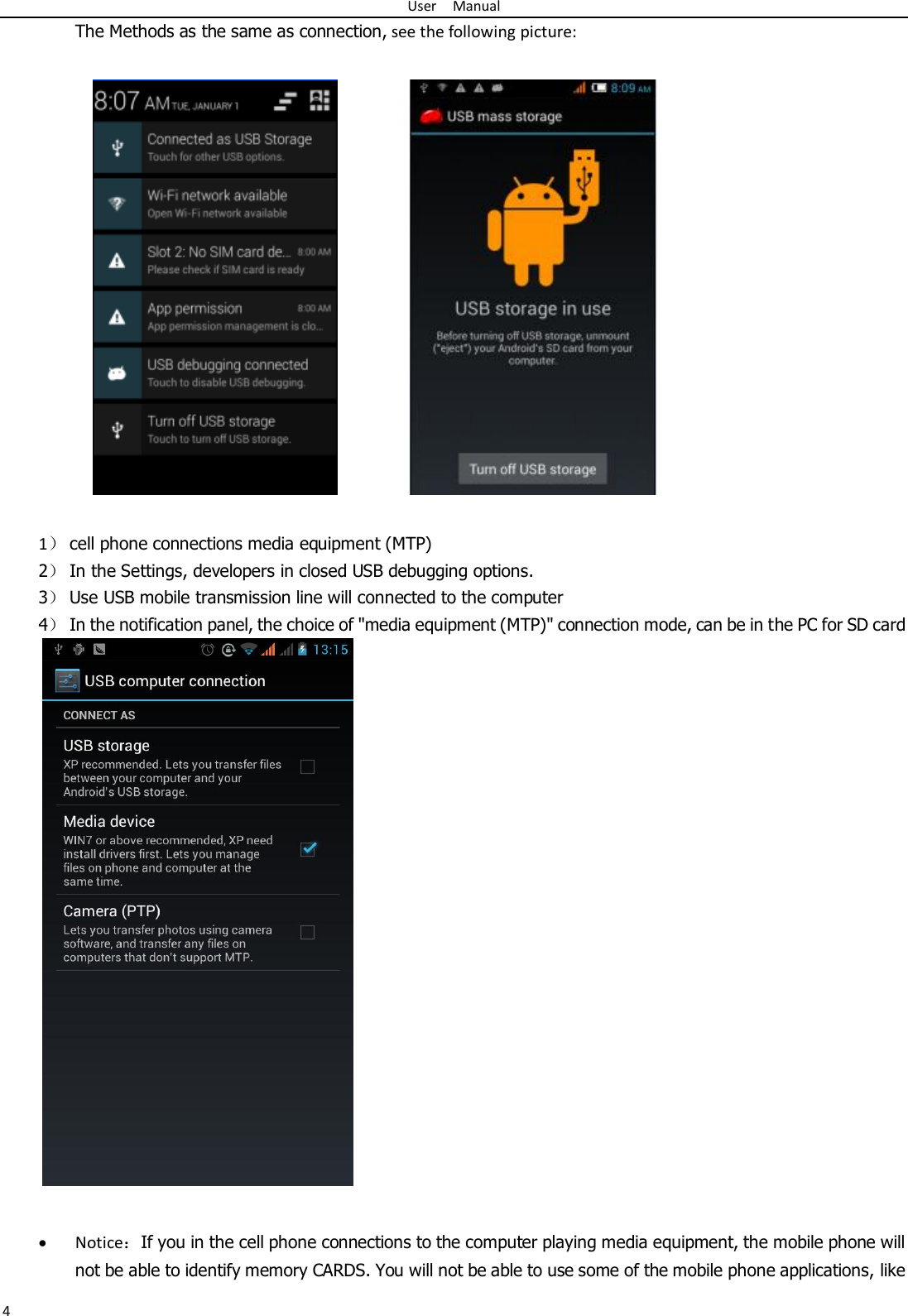 User    Manual 4 The Methods as the same as connection, see the following picture:              1） cell phone connections media equipment (MTP) 2） In the Settings, developers in closed USB debugging options. 3） Use USB mobile transmission line will connected to the computer 4） In the notification panel, the choice of &quot;media equipment (MTP)&quot; connection mode, can be in the PC for SD card                           Notice：If you in the cell phone connections to the computer playing media equipment, the mobile phone will not be able to identify memory CARDS. You will not be able to use some of the mobile phone applications, like 