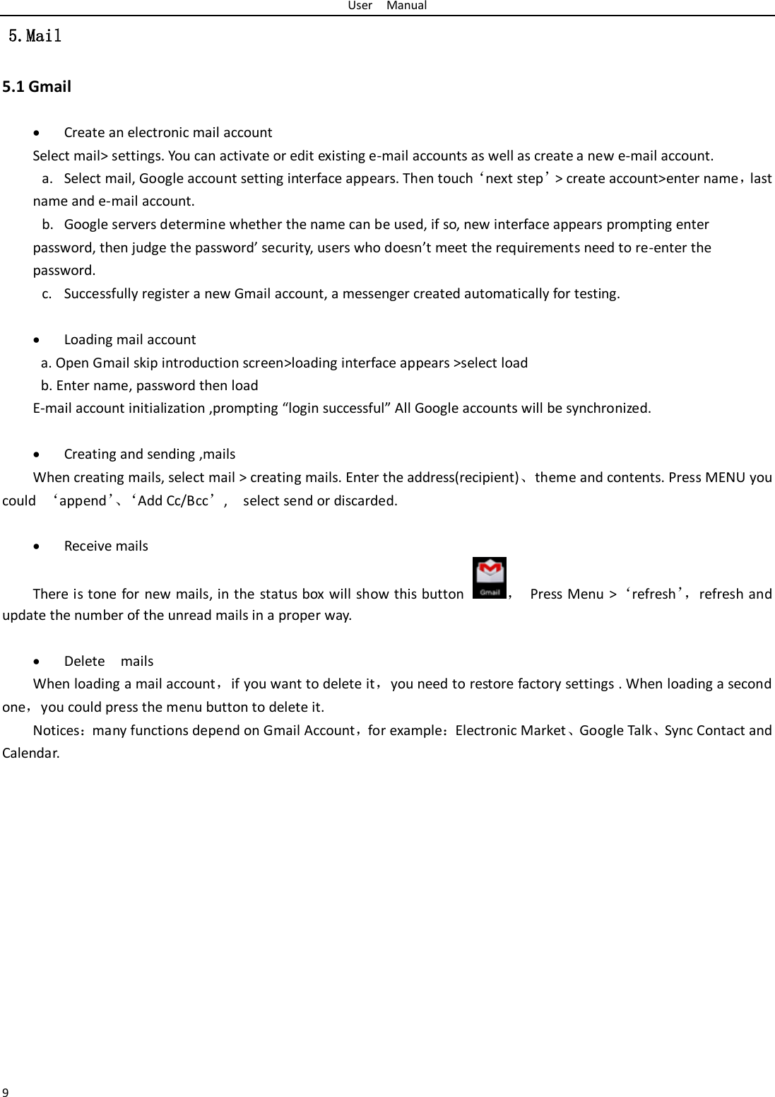 User    Manual 9  5.Mail 5.1 Gmail   Create an electronic mail account Select mail&gt; settings. You can activate or edit existing e-mail accounts as well as create a new e-mail account. a. Select mail, Google account setting interface appears. Then touch‘next step’&gt; create account&gt;enter name，last name and e-mail account. b. Google servers determine whether the name can be used, if so, new interface appears prompting enter password, then judge the password’ security, users who doesn’t meet the requirements need to re-enter the password.   c. Successfully register a new Gmail account, a messenger created automatically for testing.     Loading mail account a. Open Gmail skip introduction screen&gt;loading interface appears &gt;select load b. Enter name, password then load E-mail account initialization ,prompting “login successful” All Google accounts will be synchronized.     Creating and sending ,mails When creating mails, select mail &gt; creating mails. Enter the address(recipient)、theme and contents. Press MENU you could  ‘append’、‘Add Cc/Bcc’,    select send or discarded.   Receive mails There is tone  for new mails, in the status box will show this button ，  Press Menu &gt;‘refresh’， refresh and update the number of the unread mails in a proper way.     Delete    mails When loading a mail account，if you want to delete it，you need to restore factory settings . When loading a second one，you could press the menu button to delete it. Notices：many functions depend on Gmail Account，for example：Electronic Market、Google Talk、Sync Contact and Calendar.               