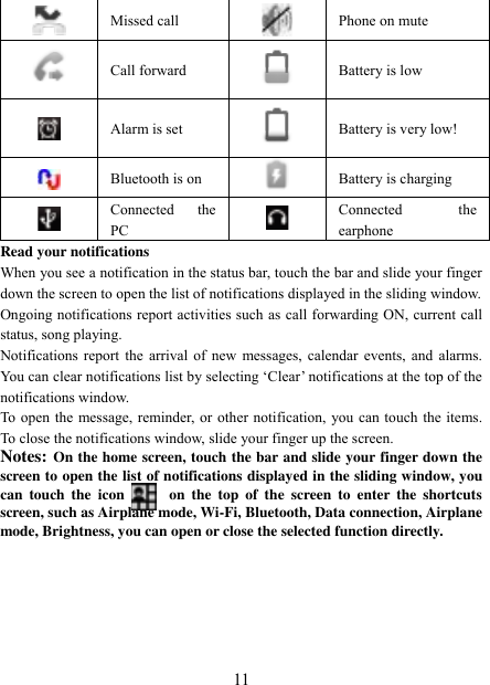   11  Missed call  Phone on mute  Call forward  Battery is low  Alarm is set  Battery is very low!        Bluetooth is on  Battery is charging  Connected  the PC  Connected  the earphone Read your notifications   When you see a notification in the status bar, touch the bar and slide your finger down the screen to open the list of notifications displayed in the sliding window.   Ongoing notifications report activities such as call forwarding ON, current call status, song playing.   Notifications report the arrival of new messages, calendar events, and alarms. You can clear notifications list by selecting „Clear‟ notifications at the top of the notifications window.   To open the message, reminder, or other notification, you can touch the items. To close the notifications window, slide your finger up the screen.   Notes: On the home screen, touch the bar and slide your finger down the screen to open the list of notifications displayed in the sliding window, you can  touch  the  icon            on  the  top  of  the  screen to  enter  the  shortcuts screen, such as Airplane mode, Wi-Fi, Bluetooth, Data connection, Airplane mode, Brightness, you can open or close the selected function directly.      