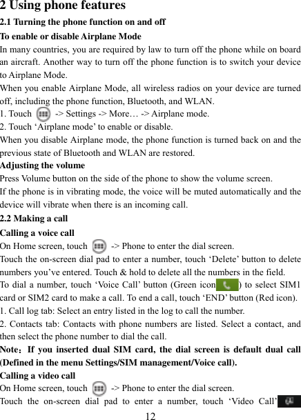   12 2 Using phone features 2.1 Turning the phone function on and off To enable or disable Airplane Mode In many countries, you are required by law to turn off the phone while on board an aircraft. Another way to turn off the phone function is to switch your device to Airplane Mode. When you enable Airplane Mode, all wireless radios on your device are turned off, including the phone function, Bluetooth, and WLAN. 1. Touch    -&gt; Settings -&gt; More… -&gt; Airplane mode. 2. Touch „Airplane mode‟ to enable or disable. When you disable Airplane mode, the phone function is turned back on and the previous state of Bluetooth and WLAN are restored. Adjusting the volume Press Volume button on the side of the phone to show the volume screen.   If the phone is in vibrating mode, the voice will be muted automatically and the device will vibrate when there is an incoming call. 2.2 Making a call Calling a voice call On Home screen, touch    -&gt; Phone to enter the dial screen. Touch the on-screen dial pad to enter a number, touch „Delete‟ button to delete numbers you‟ve entered. Touch &amp; hold to delete all the numbers in the field.   To dial a number, touch „Voice Call‟ button (Green icon ) to select SIM1 card or SIM2 card to make a call. To end a call, touch „END‟ button (Red icon).   1. Call log tab: Select an entry listed in the log to call the number.   2. Contacts tab: Contacts with phone numbers are listed. Select a contact, and then select the phone number to dial the call.   Note：If you  inserted dual  SIM  card, the  dial  screen is default  dual call (Defined in the menu Settings/SIM management/Voice call). Calling a video call On Home screen, touch    -&gt; Phone to enter the dial screen. Touch  the  on-screen  dial  pad  to  enter  a  number,  touch  „Video  Call‟ 