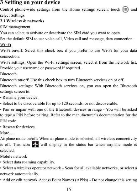   15 3 Setting on your device Control  phone-wide  settings  from  the  Home  settings  screen:  touch    and select Settings.   3.1 Wireless &amp; networks SIM management You can select to activate or deactivate the SIM card you want to open. Set the default SIM to use voice call, Video call and message, data connection. Wi -Fi Wi-Fi  on/off: Select  this check  box if  you  prefer  to use  Wi-Fi for  your data connection.   Wi-Fi settings: Open the Wi-Fi settings screen; select it from the network list. Provide your username or password if required.   Bluetooth Bluetooth on/off: Use this check box to turn Bluetooth services on or off.   Bluetooth  settings:  With  Bluetooth  services  on,  you  can  open  the  Bluetooth settings screen to: • Rename your device. • Select to be discoverable for up to 120 seconds, or not discoverable.   • Pair or unpair with one of the Bluetooth devices in range  - You will be asked to type a PIN before pairing. Refer to the manufacturer‟s documentation for the PIN code.   • Rescan for devices. More… Airplane mode on/off: When airplane mode is selected, all wireless connectivity is  off.  This  icon   will  display  in  the  status  bar  when  airplane  mode  is selected.   Mobile network   • Select data roaming capability.   • Select a wireless operator network - Scan for all available networks, or select a network automatically.   • Add or edit network Access Point Names (APNs) - Do not change this setting 