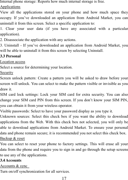   17 Internal phone storage: Reports how much internal storage is free.   Applications View  all  the  applications  stored  on  your  phone  and  how  much  space  they occupy.  If  you‟ve  downloaded  an  application  from  Android  Market,  you  can uninstall it from this screen. Select a specific application to:   1.  Clear  your  user  data  (if  you  have  any  associated  with  a  particular application).   2. Disassociate the application with any actions.   3. Uninstall - If  you‟ve  downloaded  an application  from Android Market,  you will be able to uninstall it from this screen by selecting Uninstall.   3.3 Personal Location access Select a source for determining your location.   Security Screen unlock pattern: Create a pattern you will be asked to draw before your screen will unlock. You can select to make the pattern visible or invisible as you draw it.   SIM card  lock  settings: Lock  your SIM  card for extra  security. You can  also change your SIM card PIN from this screen. If you don‟t know your SIM PIN, you can obtain it from your wireless operator.   Visible passwords: Select to have your password display as you type it.   Unknown sources:  Select this check box  if you want the  ability to download applications from the Web. With this check box not selected, you will only be able to download applications from Android Market. To ensure  your personal data and phone remain secure; it is recommended you not select this check box.   Backup &amp; reset You can select to reset your phone to factory settings. This will erase all your data from the phone and require you to sign in and go through the setup screens to use any of the applications.   3.4 Accounts Accounts &amp; sync   Turn on/off synchronization for all services.   