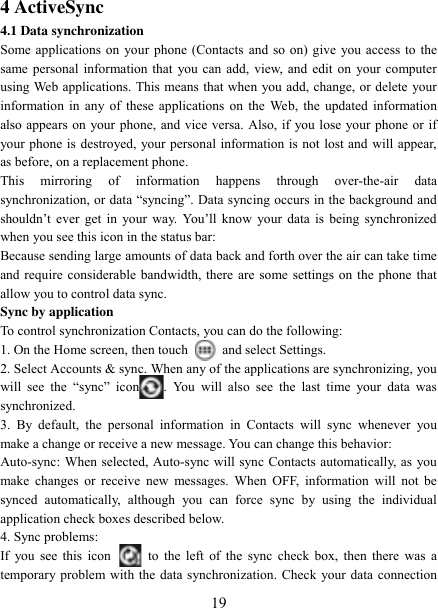   19 4 ActiveSync 4.1 Data synchronization   Some applications on your phone (Contacts and so on) give you access to the same personal information that you can add, view, and edit on your computer using Web applications. This means that when you add, change, or delete your information in any of these applications on the  Web, the updated information also appears on your phone, and vice versa. Also, if you lose your phone or if your phone is destroyed, your personal information is not lost and will appear, as before, on a replacement phone.   This  mirroring  of  information  happens  through  over-the-air  data synchronization, or data “syncing”. Data syncing occurs in the background and shouldn‟t  ever  get  in  your  way.  You‟ll  know  your  data  is  being  synchronized when you see this icon in the status bar:   Because sending large amounts of data back and forth over the air can take time and require considerable bandwidth, there are some settings on the phone that allow you to control data sync.   Sync by application   To control synchronization Contacts, you can do the following:   1. On the Home screen, then touch    and select Settings.   2. Select Accounts &amp; sync. When any of the applications are synchronizing, you will  see  the  “sync”  icon .  You  will  also  see  the  last  time  your  data  was synchronized.   3.  By  default,  the  personal  information  in  Contacts  will  sync  whenever  you make a change or receive a new message. You can change this behavior:   Auto-sync: When selected, Auto-sync will sync Contacts automatically, as you make  changes  or  receive new  messages.  When OFF,  information  will not  be synced  automatically,  although  you  can  force  sync  by  using  the  individual application check boxes described below.   4. Sync problems:   If  you see this  icon   to the left  of  the sync check  box,  then there was a temporary problem with the data synchronization. Check your data connection 