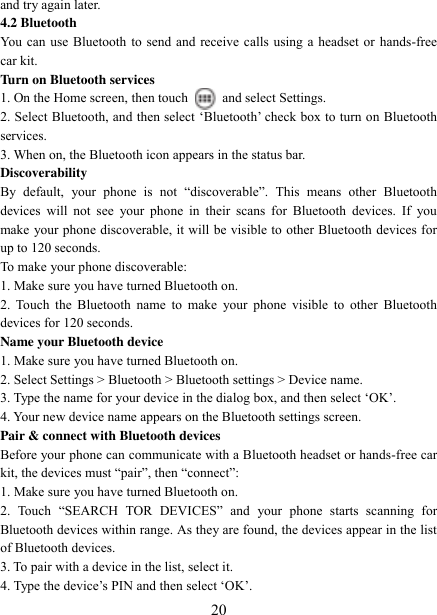   20 and try again later.   4.2 Bluetooth   You can use Bluetooth to send and receive calls using a headset or hands-free car kit.   Turn on Bluetooth services   1. On the Home screen, then touch    and select Settings.   2. Select Bluetooth, and then select „Bluetooth‟ check box to turn on Bluetooth services.   3. When on, the Bluetooth icon appears in the status bar. Discoverability   By  default,  your  phone  is  not  “discoverable”.  This  means  other  Bluetooth devices  will  not  see  your  phone  in  their scans  for  Bluetooth  devices.  If  you make your phone discoverable, it will be visible to other Bluetooth devices for up to 120 seconds.   To make your phone discoverable:   1. Make sure you have turned Bluetooth on. 2.  Touch  the Bluetooth  name  to make  your  phone visible  to  other  Bluetooth devices for 120 seconds.   Name your Bluetooth device   1. Make sure you have turned Bluetooth on. 2. Select Settings &gt; Bluetooth &gt; Bluetooth settings &gt; Device name.   3. Type the name for your device in the dialog box, and then select „OK‟.   4. Your new device name appears on the Bluetooth settings screen. Pair &amp; connect with Bluetooth devices   Before your phone can communicate with a Bluetooth headset or hands-free car kit, the devices must “pair”, then “connect”:   1. Make sure you have turned Bluetooth on. 2.  Touch  “SEARCH  TOR  DEVICES”  and  your  phone  starts  scanning  for Bluetooth devices within range. As they are found, the devices appear in the list of Bluetooth devices.   3. To pair with a device in the list, select it.   4. Type the device‟s PIN and then select „OK‟.   