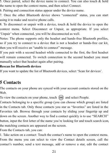   21 5. Once paired, select the device name to connect. You can also touch &amp; hold the name to open the context menu, and then select Connect.   6. Pairing and connection status appear under the device name.   7.  Once  the  other  Bluetooth  device  shows  “connected”  status,  you  can  start using it to make and receive phone calls.   8. To disconnect or unpair with a device, touch &amp; hold the device to open the context  menu.  Select  Disconnect  or  Unpair,  as  appropriate.  If  you  select „Unpair‟ when connected, you will be disconnected as well.   Notes: The phone supports only the headset and hands-free Bluetooth profiles, so if you try to connect to a device that is not a headset or hands-free car kit, then you will receive an “unable to connect” message.   If you pair with a second headset while connected to the first, the first headset will remain  connected. To switch  connection to the second  headset you must manually select that headset again after pairing.   Rescan for Bluetooth devices   If you want to update the list of Bluetooth devices, select „Scan for devices‟.    5 Contacts The contacts on your phone are synced with your account contacts stored on the Web.   To view the contacts on your phone, touch    and select People. Contacts belonging to a specific group (you can choose which group) are listed in the Contacts tab. Only those contacts  you star as “favorites” are listed in the Favorites tab.  Browse  through your contacts  by sliding  your fingertip  up  and down on the screen. Another way to find a contact quickly is to use “SEARCH” button, input the first letter of the name you‟re looking for and touch search icon, the matching contacts are appeared on the screen. From the Contacts tab, you can:   1. Take action on a contact: Touch the contact‟s name to open the context menu. From  the  menu  you  can  select  to  view  the  Contact  details  screen,  call  the contact‟s  number,  send  a  text  message, add  or  remove  a  star,  edit  the  contact 